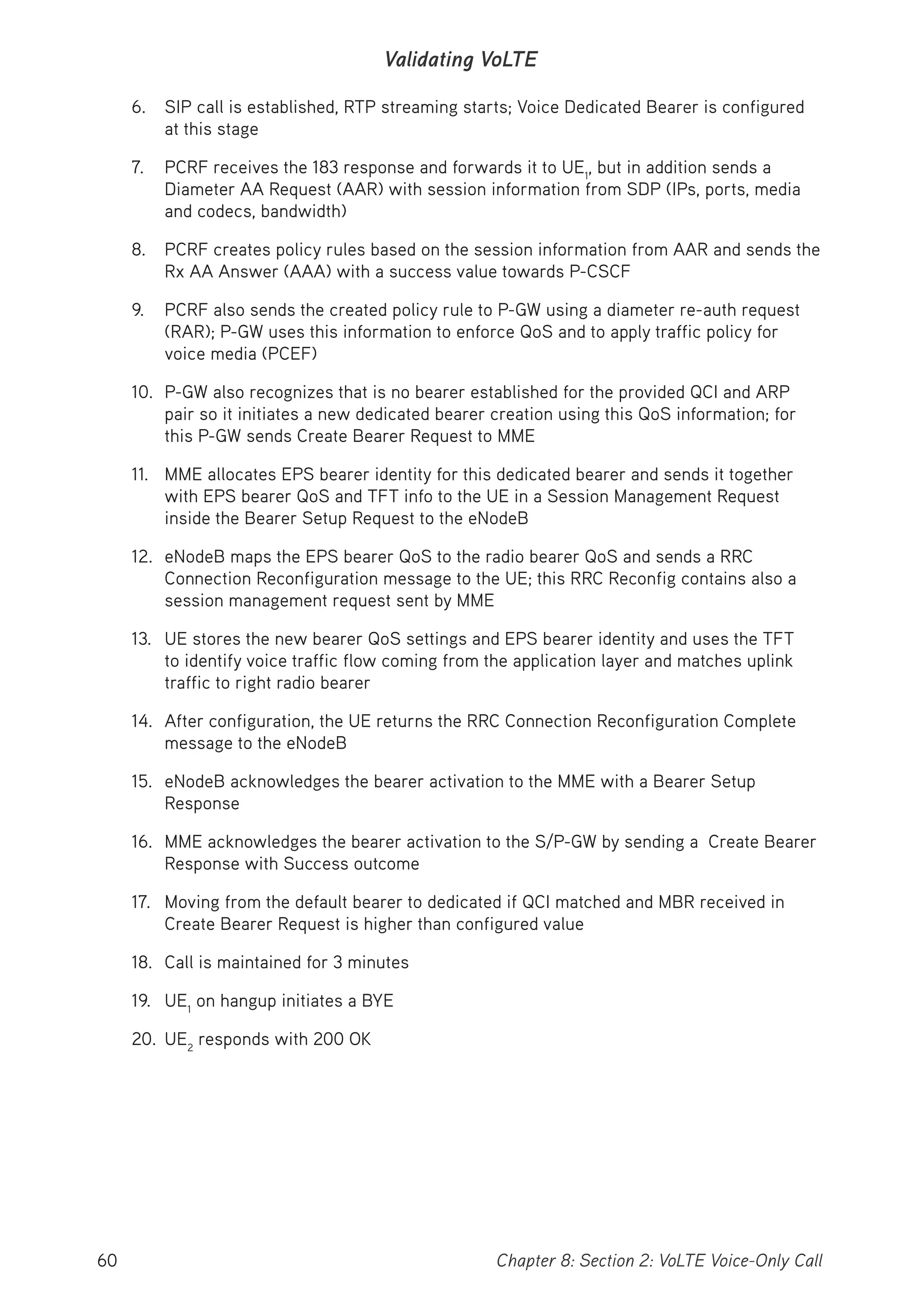 60 Chapter 8: Section 2: VoLTE Voice-Only Call
Validating VoLTE
6. SIP call is established, RTP streaming starts; Voice Dedicated Bearer is configured
at this stage
7. PCRF receives the 183 response and forwards it to UE1
, but in addition sends a
Diameter AA Request (AAR) with session information from SDP (IPs, ports, media
and codecs, bandwidth)
8. PCRF creates policy rules based on the session information from AAR and sends the
Rx AA Answer (AAA) with a success value towards P-CSCF
9. PCRF also sends the created policy rule to P-GW using a diameter re-auth request
(RAR); P-GW uses this information to enforce QoS and to apply traffic policy for
voice media (PCEF)
10. P-GW also recognizes that is no bearer established for the provided QCI and ARP
pair so it initiates a new dedicated bearer creation using this QoS information; for
this P-GW sends Create Bearer Request to MME
11. MME allocates EPS bearer identity for this dedicated bearer and sends it together
with EPS bearer QoS and TFT info to the UE in a Session Management Request
inside the Bearer Setup Request to the eNodeB
12. eNodeB maps the EPS bearer QoS to the radio bearer QoS and sends a RRC
Connection Reconfiguration message to the UE; this RRC Reconfig contains also a
session management request sent by MME
13. UE stores the new bearer QoS settings and EPS bearer identity and uses the TFT
to identify voice traffic flow coming from the application layer and matches uplink
traffic to right radio bearer
14. After configuration, the UE returns the RRC Connection Reconfiguration Complete
message to the eNodeB
15. eNodeB acknowledges the bearer activation to the MME with a Bearer Setup
Response
16. MME acknowledges the bearer activation to the S/P-GW by sending a Create Bearer
Response with Success outcome
17. Moving from the default bearer to dedicated if QCI matched and MBR received in
Create Bearer Request is higher than configured value
18. Call is maintained for 3 minutes
19. UE1
on hangup initiates a BYE
20. UE2
responds with 200 OK
 