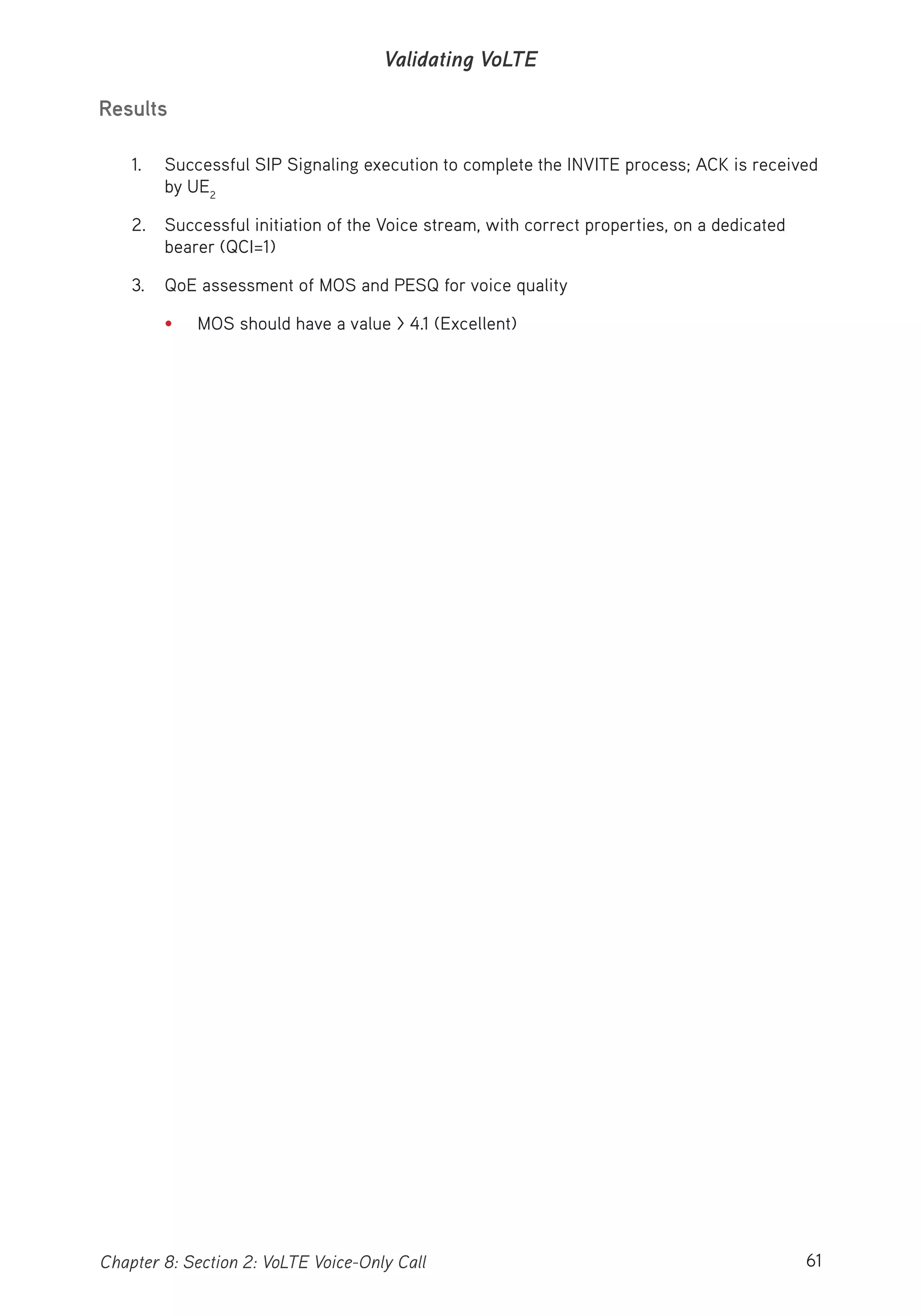 61Chapter 8: Section 2: VoLTE Voice-Only Call
Validating VoLTE
Results
1. Successful SIP Signaling execution to complete the INVITE process; ACK is received
by UE2
2. Successful initiation of the Voice stream, with correct properties, on a dedicated
bearer (QCI=1)
3. QoE assessment of MOS and PESQ for voice quality
• MOS should have a value > 4.1 (Excellent)
 