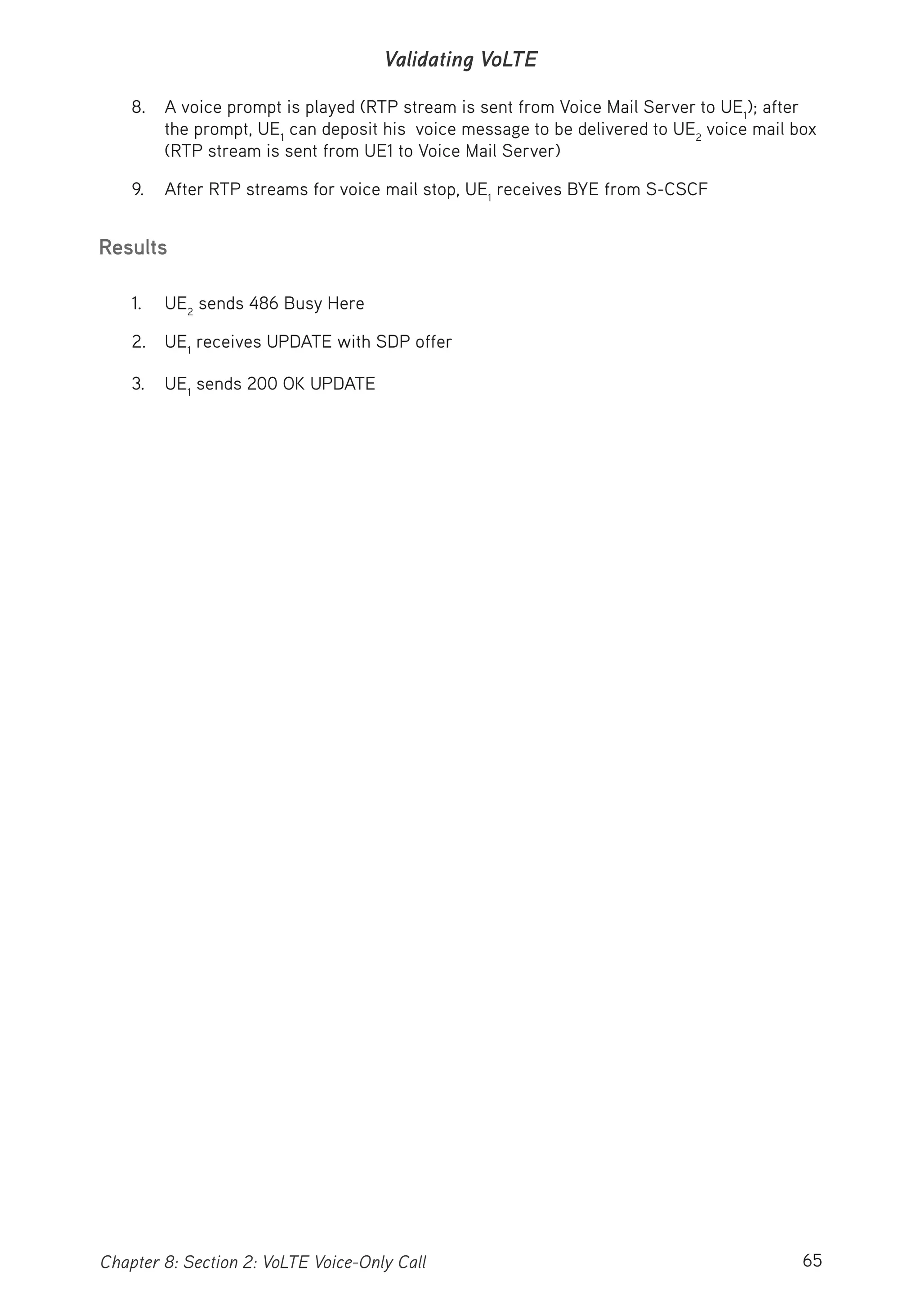65Chapter 8: Section 2: VoLTE Voice-Only Call
Validating VoLTE
8. A voice prompt is played (RTP stream is sent from Voice Mail Server to UE1
); after
the prompt, UE1
can deposit his voice message to be delivered to UE2
voice mail box
(RTP stream is sent from UE1 to Voice Mail Server)
9. After RTP streams for voice mail stop, UE1
receives BYE from S-CSCF
Results
1. UE2
sends 486 Busy Here
2. UE1
receives UPDATE with SDP offer
3. UE1
sends 200 OK UPDATE
 