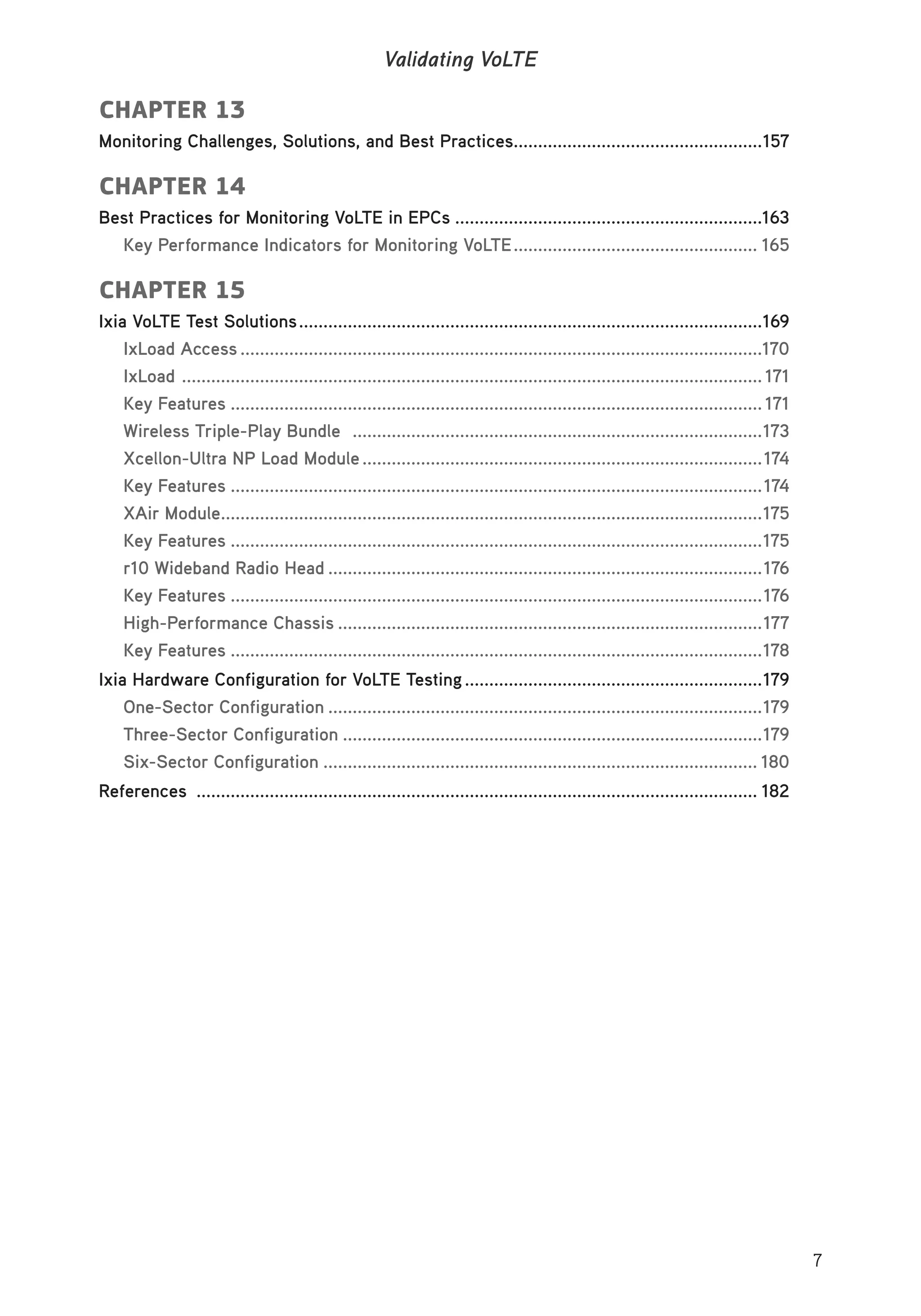 7
Validating VoLTE
CHAPTER 13
Monitoring Challenges, Solutions, and Best Practices...................................................157
CHAPTER 14
Best Practices for Monitoring VoLTE in EPCs ...............................................................163
Key Performance Indicators for Monitoring VoLTE.................................................. 165
CHAPTER 15
Ixia VoLTE Test Solutions...............................................................................................169
IxLoad Access ...........................................................................................................170
IxLoad ....................................................................................................................... 171
Key Features ............................................................................................................. 171
Wireless Triple-Play Bundle ....................................................................................173
Xcellon-Ultra NP Load Module..................................................................................174
Key Features .............................................................................................................174
XAir Module...............................................................................................................175
Key Features .............................................................................................................175
r10 Wideband Radio Head .........................................................................................176
Key Features .............................................................................................................176
High-Performance Chassis .......................................................................................177
Key Features .............................................................................................................178
Ixia Hardware Configuration for VoLTE Testing.............................................................179
One-Sector Configuration .........................................................................................179
Three-Sector Configuration ......................................................................................179
Six-Sector Configuration ......................................................................................... 180
References ................................................................................................................... 182
 