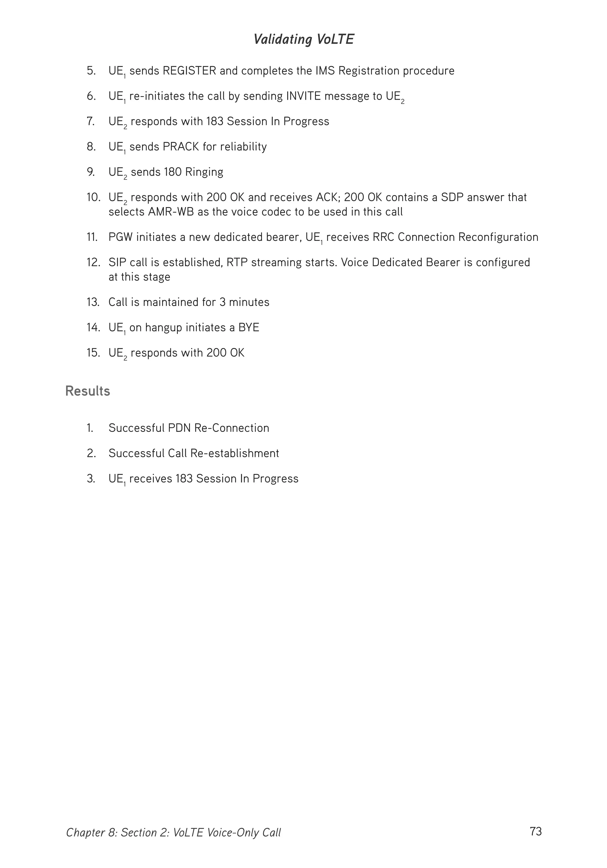 73Chapter 8: Section 2: VoLTE Voice-Only Call
Validating VoLTE
5. UE1
sends REGISTER and completes the IMS Registration procedure
6. UE1
re-initiates the call by sending INVITE message to UE2
7. UE2
responds with 183 Session In Progress
8. UE1
sends PRACK for reliability
9. UE2
sends 180 Ringing
10. UE2
responds with 200 OK and receives ACK; 200 OK contains a SDP answer that
selects AMR-WB as the voice codec to be used in this call
11. PGW initiates a new dedicated bearer, UE1
receives RRC Connection Reconfiguration
12. SIP call is established, RTP streaming starts. Voice Dedicated Bearer is configured
at this stage
13. Call is maintained for 3 minutes
14. UE1
on hangup initiates a BYE
15. UE2
responds with 200 OK
Results
1. Successful PDN Re-Connection
2. Successful Call Re-establishment
3. UE1
receives 183 Session In Progress
 