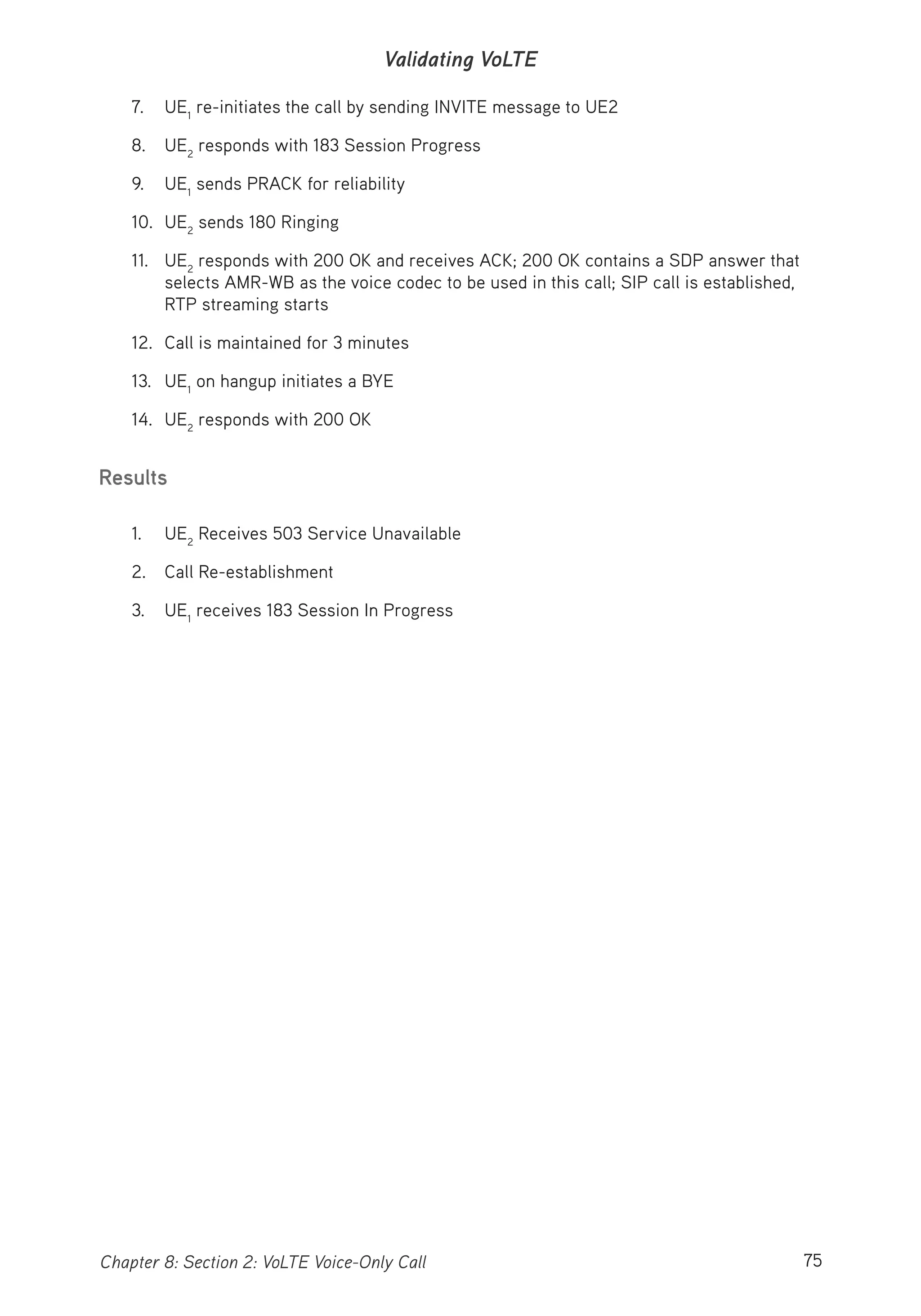 75Chapter 8: Section 2: VoLTE Voice-Only Call
Validating VoLTE
7. UE1
re-initiates the call by sending INVITE message to UE2
8. UE2
responds with 183 Session Progress
9. UE1
sends PRACK for reliability
10. UE2
sends 180 Ringing
11. UE2
responds with 200 OK and receives ACK; 200 OK contains a SDP answer that
selects AMR-WB as the voice codec to be used in this call; SIP call is established,
RTP streaming starts
12. Call is maintained for 3 minutes
13. UE1
on hangup initiates a BYE
14. UE2
responds with 200 OK
Results
1. UE2
Receives 503 Service Unavailable
2. Call Re-establishment
3. UE1
receives 183 Session In Progress
 