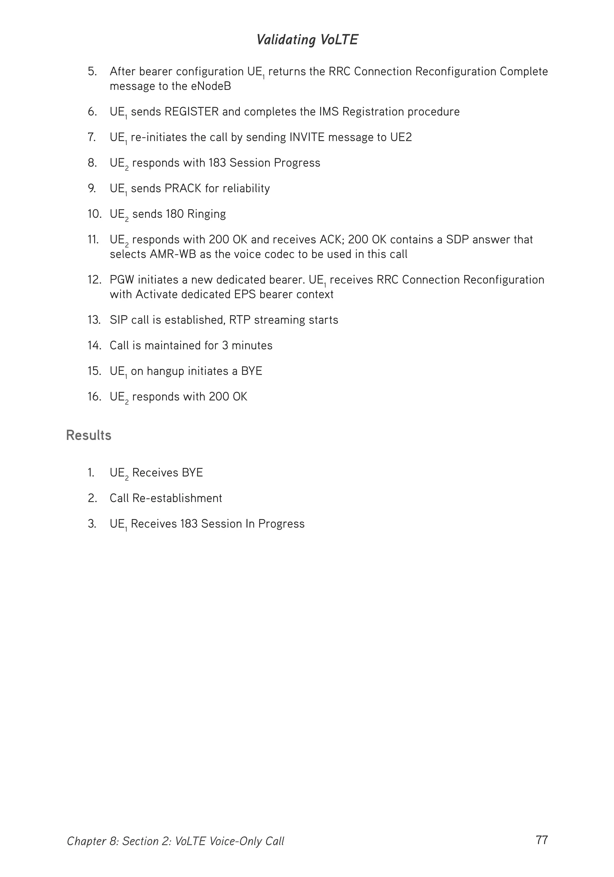 77Chapter 8: Section 2: VoLTE Voice-Only Call
Validating VoLTE
5. After bearer configuration UE1
returns the RRC Connection Reconfiguration Complete
message to the eNodeB
6. UE1
sends REGISTER and completes the IMS Registration procedure
7. UE1
re-initiates the call by sending INVITE message to UE2
8. UE2
responds with 183 Session Progress
9. UE1
sends PRACK for reliability
10. UE2
sends 180 Ringing
11. UE2
responds with 200 OK and receives ACK; 200 OK contains a SDP answer that
selects AMR-WB as the voice codec to be used in this call
12. PGW initiates a new dedicated bearer. UE1
receives RRC Connection Reconfiguration
with Activate dedicated EPS bearer context
13. SIP call is established, RTP streaming starts
14. Call is maintained for 3 minutes
15. UE1
on hangup initiates a BYE
16. UE2
responds with 200 OK
Results
1. UE2
Receives BYE
2. Call Re-establishment
3. UE1
Receives 183 Session In Progress
 