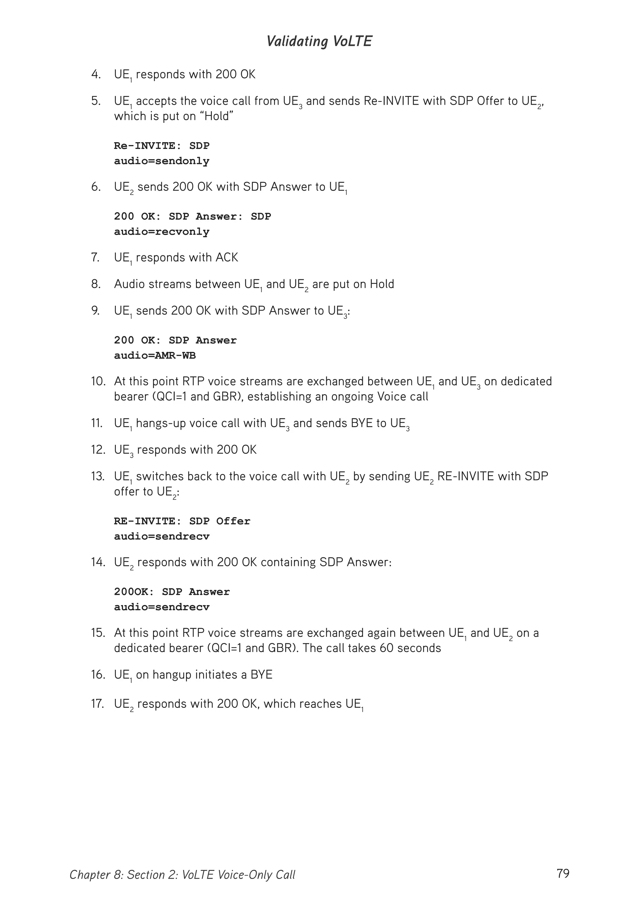 79Chapter 8: Section 2: VoLTE Voice-Only Call
Validating VoLTE
4. UE1
responds with 200 OK
5. UE1
accepts the voice call from UE3
and sends Re-INVITE with SDP Offer to UE2
,
which is put on “Hold”
Re-INVITE: SDP
audio=sendonly
6. UE2
sends 200 OK with SDP Answer to UE1
200 OK: SDP Answer: SDP
audio=recvonly
7. UE1
responds with ACK
8. Audio streams between UE1
and UE2
are put on Hold
9. UE1
sends 200 OK with SDP Answer to UE3
:
200 OK: SDP Answer
audio=AMR-WB
10. At this point RTP voice streams are exchanged between UE1
and UE3
on dedicated
bearer (QCI=1 and GBR), establishing an ongoing Voice call
11. UE1
hangs-up voice call with UE3
and sends BYE to UE3
12. UE3
responds with 200 OK
13. UE1
switches back to the voice call with UE2
by sending UE2
RE-INVITE with SDP
offer to UE2
:
RE-INVITE: SDP Offer
audio=sendrecv
14. UE2
responds with 200 OK containing SDP Answer:
200OK: SDP Answer
audio=sendrecv
15. At this point RTP voice streams are exchanged again between UE1
and UE2
on a
dedicated bearer (QCI=1 and GBR). The call takes 60 seconds
16. UE1
on hangup initiates a BYE
17. UE2
responds with 200 OK, which reaches UE1
 