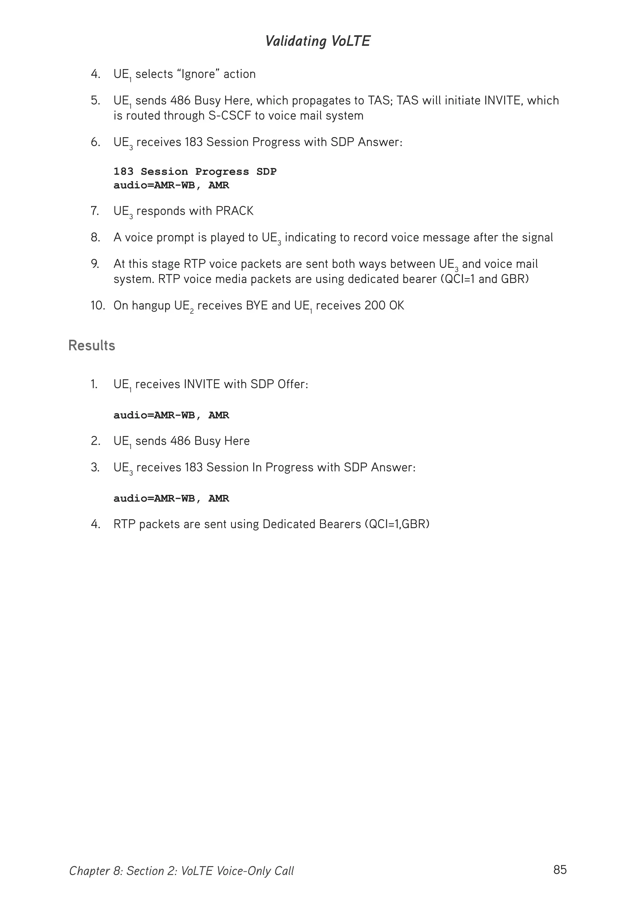85Chapter 8: Section 2: VoLTE Voice-Only Call
Validating VoLTE
4. UE1
selects “Ignore” action
5. UE1
sends 486 Busy Here, which propagates to TAS; TAS will initiate INVITE, which
is routed through S-CSCF to voice mail system
6. UE3
receives 183 Session Progress with SDP Answer:
183 Session Progress SDP
audio=AMR-WB, AMR
7. UE3
responds with PRACK
8. A voice prompt is played to UE3
indicating to record voice message after the signal
9. At this stage RTP voice packets are sent both ways between UE3
and voice mail
system. RTP voice media packets are using dedicated bearer (QCI=1 and GBR)
10. On hangup UE2
receives BYE and UE1
receives 200 OK
Results
1. UE1
receives INVITE with SDP Offer:
audio=AMR-WB, AMR
2. UE1
sends 486 Busy Here
3. UE3
receives 183 Session In Progress with SDP Answer:
audio=AMR-WB, AMR
4. RTP packets are sent using Dedicated Bearers (QCI=1,GBR)
 