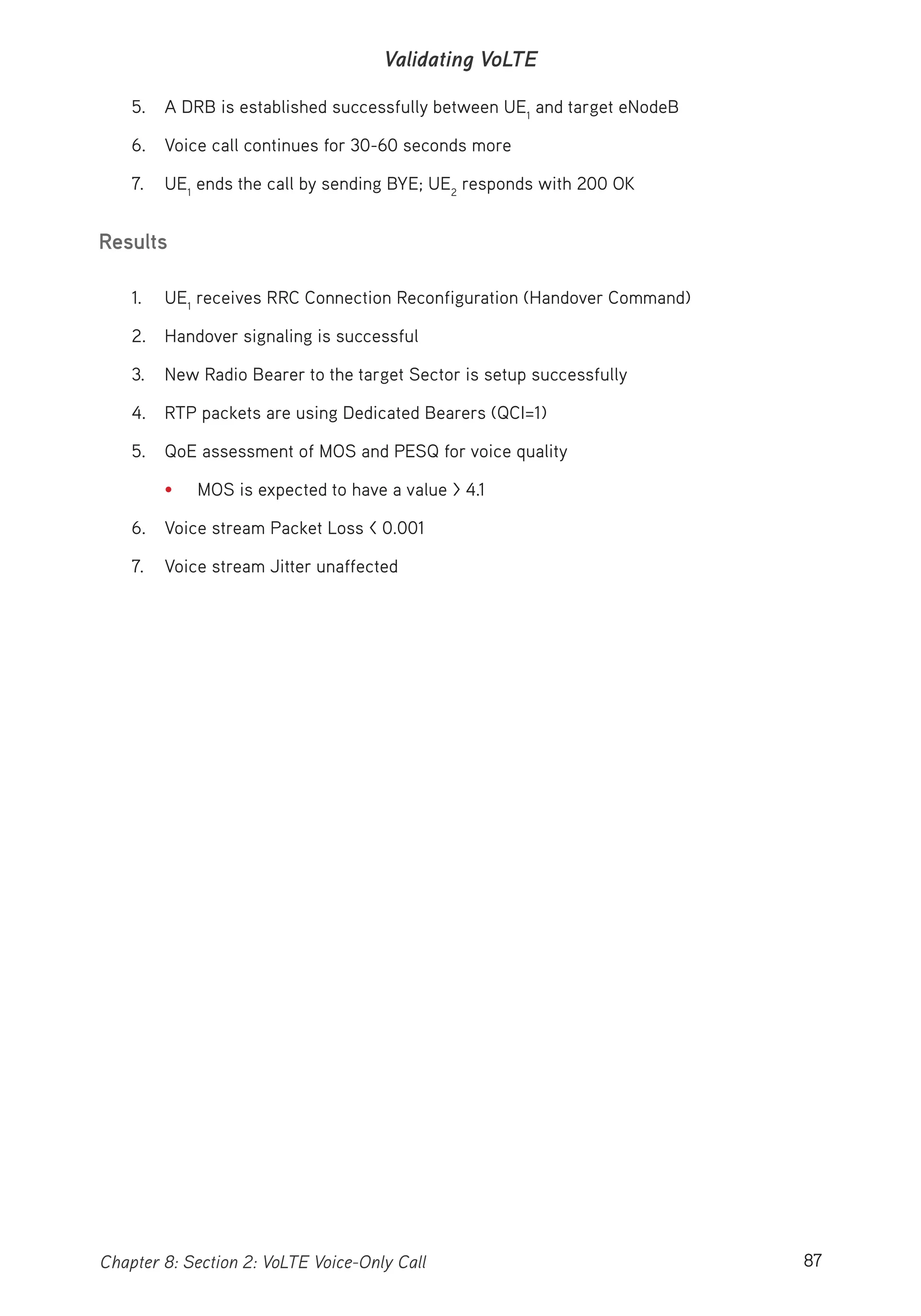 87Chapter 8: Section 2: VoLTE Voice-Only Call
Validating VoLTE
5. A DRB is established successfully between UE1
and target eNodeB
6. Voice call continues for 30-60 seconds more
7. UE1
ends the call by sending BYE; UE2
responds with 200 OK
Results
1. UE1
receives RRC Connection Reconfiguration (Handover Command)
2. Handover signaling is successful
3. New Radio Bearer to the target Sector is setup successfully
4. RTP packets are using Dedicated Bearers (QCI=1)
5. QoE assessment of MOS and PESQ for voice quality
• MOS is expected to have a value > 4.1
6. Voice stream Packet Loss < 0.001
7. Voice stream Jitter unaffected
 