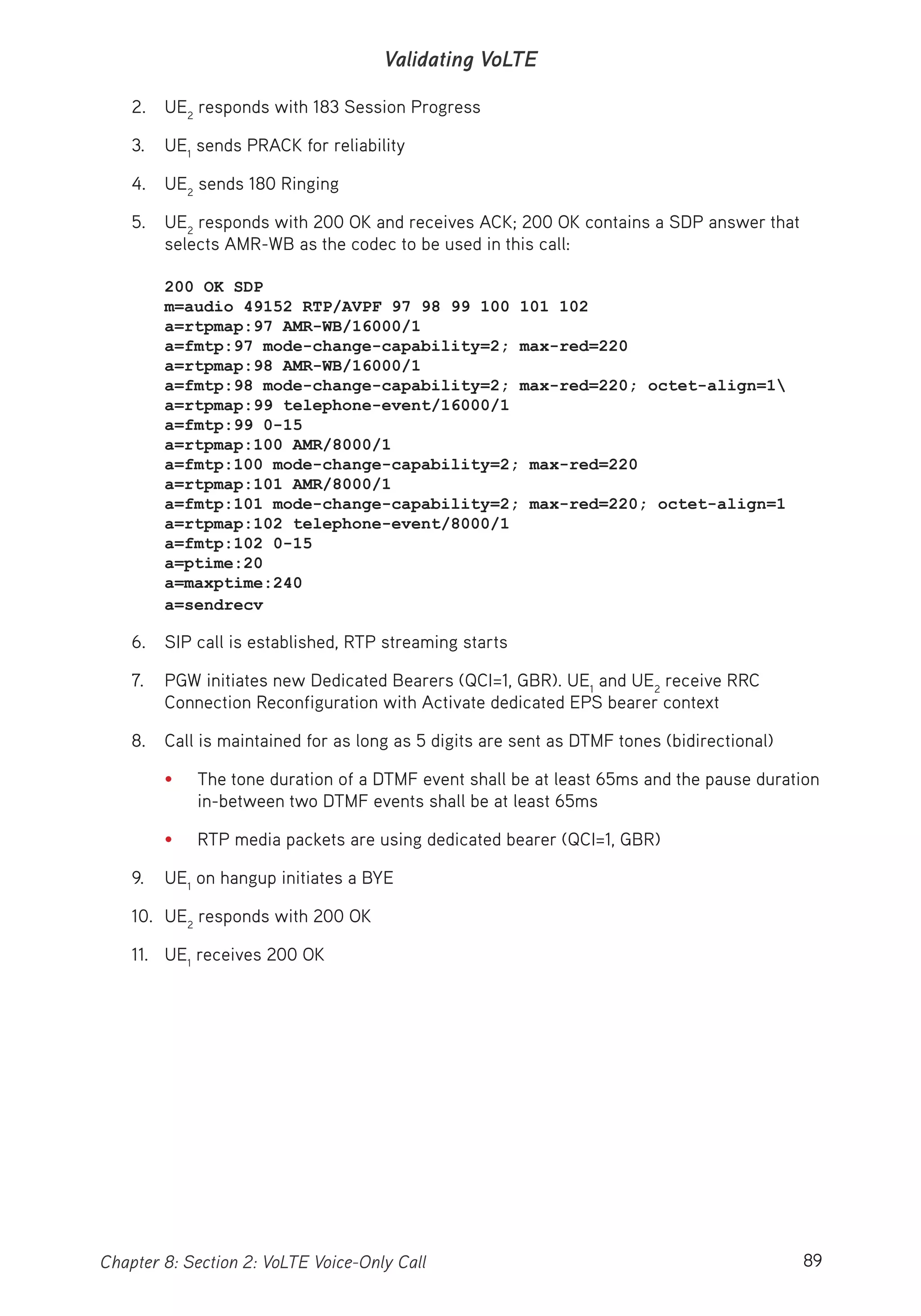 89Chapter 8: Section 2: VoLTE Voice-Only Call
Validating VoLTE
2. UE2
responds with 183 Session Progress
3. UE1
sends PRACK for reliability
4. UE2
sends 180 Ringing
5. UE2
responds with 200 OK and receives ACK; 200 OK contains a SDP answer that
selects AMR-WB as the codec to be used in this call:
200 OK SDP
m=audio 49152 RTP/AVPF 97 98 99 100 101 102
a=rtpmap:97 AMR-WB/16000/1
a=fmtp:97 mode-change-capability=2; max-red=220
a=rtpmap:98 AMR-WB/16000/1
a=fmtp:98 mode-change-capability=2; max-red=220; octet-align=1
a=rtpmap:99 telephone-event/16000/1
a=fmtp:99 0-15
a=rtpmap:100 AMR/8000/1
a=fmtp:100 mode-change-capability=2; max-red=220
a=rtpmap:101 AMR/8000/1
a=fmtp:101 mode-change-capability=2; max-red=220; octet-align=1
a=rtpmap:102 telephone-event/8000/1
a=fmtp:102 0-15
a=ptime:20
a=maxptime:240
a=sendrecv
6. SIP call is established, RTP streaming starts
7. PGW initiates new Dedicated Bearers (QCI=1, GBR). UE1
and UE2
receive RRC
Connection Reconfiguration with Activate dedicated EPS bearer context
8. Call is maintained for as long as 5 digits are sent as DTMF tones (bidirectional)
• The tone duration of a DTMF event shall be at least 65ms and the pause duration
in-between two DTMF events shall be at least 65ms
• RTP media packets are using dedicated bearer (QCI=1, GBR)
9. UE1
on hangup initiates a BYE
10. UE2
responds with 200 OK
11. UE1
receives 200 OK
 