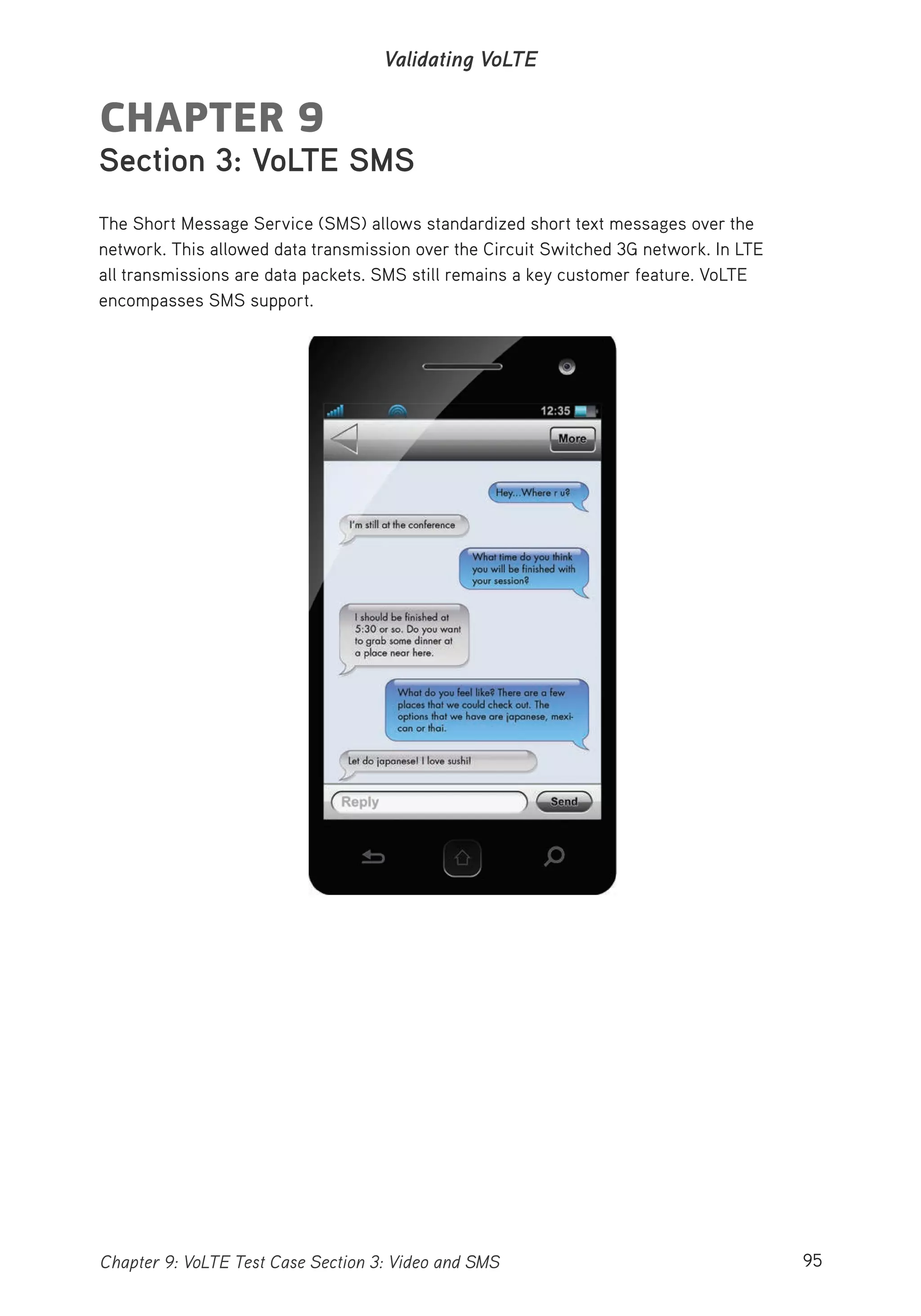 95Chapter 9: VoLTE Test Case Section 3: Video and SMS
Validating VoLTE
CHAPTER 9
Section 3: VoLTE SMS
The Short Message Service (SMS) allows standardized short text messages over the
network. This allowed data transmission over the Circuit Switched 3G network. In LTE
all transmissions are data packets. SMS still remains a key customer feature. VoLTE
encompasses SMS support.
 