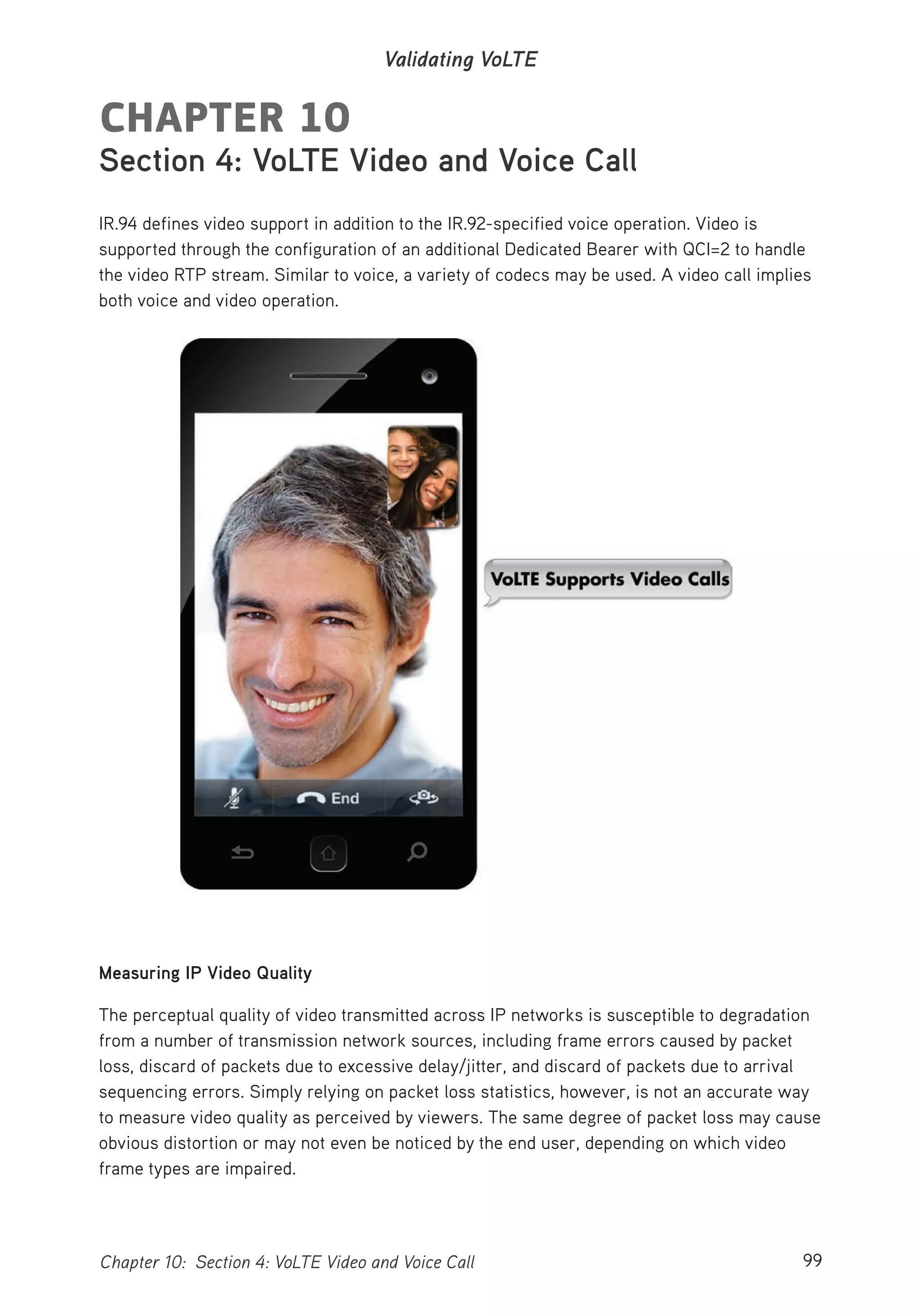 99Chapter 10: Section 4: VoLTE Video and Voice Call
Validating VoLTE
CHAPTER 10
Section 4: VoLTE Video and Voice Call
IR.94 defines video support in addition to the IR.92-specified voice operation. Video is
supported through the configuration of an additional Dedicated Bearer with QCI=2 to handle
the video RTP stream. Similar to voice, a variety of codecs may be used. A video call implies
both voice and video operation.
Measuring IP Video Quality
The perceptual quality of video transmitted across IP networks is susceptible to degradation
from a number of transmission network sources, including frame errors caused by packet
loss, discard of packets due to excessive delay/jitter, and discard of packets due to arrival
sequencing errors. Simply relying on packet loss statistics, however, is not an accurate way
to measure video quality as perceived by viewers. The same degree of packet loss may cause
obvious distortion or may not even be noticed by the end user, depending on which video
frame types are impaired.
 