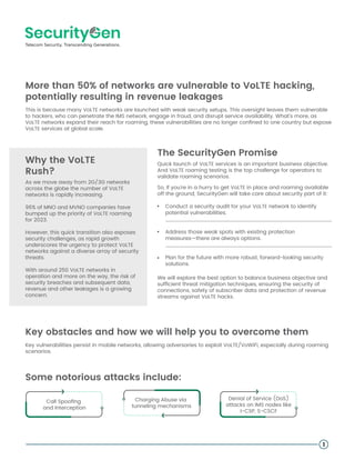 More than 50% of networks are vulnerable to VoLTE hacking,
potentially resulting in revenue leakages
This is because many VoLTE networks are launched with weak security setups. This oversight leaves them vulnerable
to hackers, who can penetrate the IMS network, engage in fraud, and disrupt service availability. What's more, as
VoLTE networks expand their reach for roaming, these vulnerabilities are no longer conﬁned to one country but expose
VoLTE services at global scale.
The SecurityGen Promise
Conduct a security audit for your VoLTE network to identify
potential vulnerabilities.
Address those weak spots with existing protection
measures—there are always options.
Plan for the future with more robust, forward-looking security
solutions.
Key obstacles and how we will help you to overcome them
1
Why the VoLTE
Rush?
As we move away from 2G/3G networks
across the globe the number of VoLTE
networks is rapidly increasing.
96% of MNO and MVNO companies have
bumped up the priority of VoLTE roaming
for 2023.
However, this quick transition also exposes
security challenges, as rapid growth
underscores the urgency to protect VoLTE
networks against a diverse array of security
threats.
With around 250 VoLTE networks in
operation and more on the way, the risk of
security breaches and subsequent data,
revenue and other leakages is a growing
concern.
Quick launch of VoLTE services is an important business objective.
And VoLTE roaming testing is the top challenge for operators to
validate roaming scenarios.
So, if you're in a hurry to get VoLTE in place and roaming available
off the ground, SecurityGen will take care about security part of it:
We will explore the best option to balance business objective and
sufﬁcient threat mitigation techniques, ensuring the security of
connections, safety of subscriber data and protection of revenue
streams against VoLTE hacks.
Key vulnerabilities persist in mobile networks, allowing adversaries to exploit VoLTE/VoWiFi, especially during roaming
scenarios.
Some notorious attacks include:
Call Spooﬁng
and Interception
Charging Abuse via
tunneling mechanisms
Denial of Service (DoS)
attacks on IMS nodes like
I-CSP, S-CSCF
 