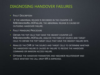 DIAGNOSING HANDOVER FAILURES
• FAULT DESCRIPTION
• IF THE ABNORMAL RELEASE IS RECORDED IN THE COUNTER L.E-
RAB.ABNORMREL.HOFAILURE, THE ABNORMAL RELEASE IS CAUSED BY
OUTGOING HANDOVER FAILURE.
• FAULT HANDLING PROCEDURE
• OBTAIN THE TOP CELLS THAT HAVE THE HIGHEST COUNTER L.E-
RAB.ABNORMREL.HOFAILURE, ANALYZE THE PAIRS OF SOURCE AND TARGET
CELLS TO OBTAIN THE TOP TARGET CELLS THAT HAVE THE HIGHEST FAILURE RATE.
• ANALYZE THE CHR OF THE SOURCE AND TARGET CELLS TO DETERMINE WHETHER
THE HANDOVER FAILURE IS CAUSED BY FAILURE TO RECEIVE THE HANDOVER
COMMAND OR RANDOM ACCESS FAILURE.
• OPTIMIZE THE HANDOVER PARAMETERS AND NEIGHBOR RELATIONSHIP AND
CHECK WHETHER THE CALL DROP KPI IS IMPROVED.
 