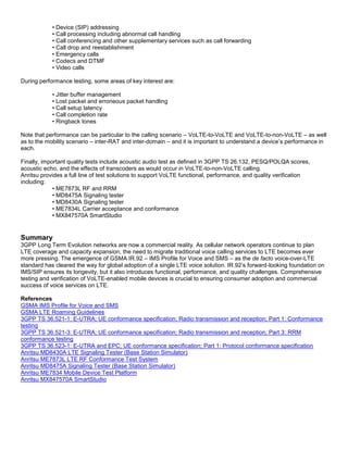 • Device (SIP) addressing
• Call processing including abnormal call handling
• Call conferencing and other supplementary services such as call forwarding
• Call drop and reestablishment
• Emergency calls
• Codecs and DTMF
• Video calls
During performance testing, some areas of key interest are:
• Jitter buffer management
• Lost packet and erroneous packet handling
• Call setup latency
• Call completion rate
• Ringback tones
Note that performance can be particular to the calling scenario – VoLTE-to-VoLTE and VoLTE-to-non-VoLTE – as well
as to the mobility scenario – inter-RAT and inter-domain – and it is important to understand a device’s performance in
each.
Finally, important quality tests include acoustic audio test as defined in 3GPP TS 26.132, PESQ/POLQA scores,
acoustic echo, and the effects of transcoders as would occur in VoLTE-to-non-VoLTE calling.
Anritsu provides a full line of test solutions to support VoLTE functional, performance, and quality verification
including:
• ME7873L RF and RRM
• MD8475A Signaling tester
• MD8430A Signaling tester
• ME7834L Carrier acceptance and conformance
• MX847570A SmartStudio
Summary
3GPP Long Term Evolution networks are now a commercial reality. As cellular network operators continue to plan
LTE coverage and capacity expansion, the need to migrate traditional voice calling services to LTE becomes ever
more pressing. The emergence of GSMA IR.92 – IMS Profile for Voice and SMS – as the de facto voice-over-LTE
standard has cleared the way for global adoption of a single LTE voice solution. IR.92’s forward-looking foundation on
IMS/SIP ensures its longevity, but it also introduces functional, performance, and quality challenges. Comprehensive
testing and verification of VoLTE-enabled mobile devices is crucial to ensuring consumer adoption and commercial
success of voice services on LTE.
References
GSMA IMS Profile for Voice and SMS
GSMA LTE Roaming Guidelines
3GPP TS 36.521-1: E-UTRA; UE conformance specification; Radio transmission and reception; Part 1: Conformance
testing
3GPP TS 36.521-3: E-UTRA; UE conformance specification; Radio transmission and reception; Part 3: RRM
conformance testing
3GPP TS 36.523-1: E-UTRA and EPC; UE conformance specification; Part 1: Protocol conformance specification
Anritsu MD8430A LTE Signaling Tester (Base Station Simulator)
Anritsu ME7873L LTE RF Conformance Test System
Anritsu MD8475A Signaling Tester (Base Station Simulator)
Anritsu ME7834 Mobile Device Test Platform
Anritsu MX847570A SmartStudio
 
