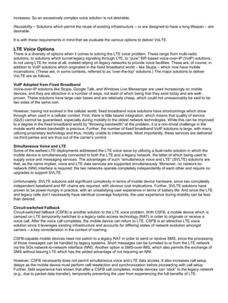 increases. So an excessively complex voice solution is not desirable.
Reusability – Solutions which permit the reuse of existing infrastructure – or are designed to have a long lifespan – are
desirable.
It is with these requirements in mind that we evaluate the various options to deliver VoLTE.
LTE Voice Options
There is a diversity of options when it comes to solving the LTE voice problem. These range from multi-radio
solutions, to solutions which tunnel legacy signaling through LTE, to “pure” SIP-based voice-over-IP (VoIP) solutions,
to not using LTE for voice at all, instead relying on legacy networks to provide voice facilities. These are, of course, in
addition to VoIP solutions which originated in the fixed broadband world – like Skype – which now have mobile
incarnations. (These are, in some contexts, referred to as “over-the-top” solutions.) The major solutions to deliver
VoLTE are as follows.
VoIP Adopted from Fixed Broadband
Voice-over-IP solutions like Skype, Google Talk, and Windows Live Messenger are used increasingly on mobile
devices, and they are attractive in a number of ways, not least of which being that they exist today and are well-
proven. These solutions have large user bases and are relatively cheap, which could not unreasonably be said to be
two sides of the same coin.
However, having not evolved in the cellular world, fixed broadband voice solutions have shortcomings which show
through when used in a cellular context. First, there is little bearer integration, which means that quality of service
(QoS) cannot be guaranteed, especially during mobility to the oldest network technologies. While this can be improved
to a degree in the fixed broadband world by “throwing bandwidth” at the problem, it is a non-trivial challenge in the
mobile world where bandwidth is precious. Further, the number of fixed broadband VoIP solutions is large, with many
utilizing proprietary technology and thus, mostly unable to interoperate. Most importantly, these services are delivered
via third parties and are thus out of the carrier’s control.
Simultaneous Voice and LTE
Some of the earliest LTE deployments addressed the LTE voice issue by utilizing a dual-radio solution in which the
mobile device is simultaneously connected to both the LTE and a legacy network, the latter of which being used to
supply voice and messaging services. The advantages of such “simultaneous voice and LTE” (SVLTE) solutions are
that, as the name implies, voice and LTE data services are supported simultaneously. Moreover, no network-to-
network (NNI) interface is required; the two networks operate completely independently of each other and require no
upgrades to support SVLTE.
Unfortunately, SVLTE solutions add significant complexity in terms of mobile device hardware, since two completely
independent baseband and RF chains are required, with obvious cost implications. Further, SVLTE solutions have
proven to be power-hungry in practice, with an unsatisfying user experience in terms of battery life. And since the LTE
and legacy cells don’t necessarily have identical coverage footprints, the user experience during mobility can be less
than desired.
Circuit-switched Fallback
Circuit-switched fallback (CSFB) is another solution to the LTE voice problem. With CSFB, a mobile device which is
camped on LTE temporarily switches to a legacy radio access technology (RAT) in order to originate or receive a
voice call. After the voice call completes, the mobile device can return to LTE. CSFB is an attractive LTE voice
solution since it leverages existing infrastructure and accounts for differing states of network evolution amongst
carriers – a key consideration in the context of roaming.
CSFB-capable mobile devices need not switch to a legacy RAT in order to send or receive SMS, since the processing
of those messages can be handled by legacy systems. Short messages can be tunneled to or from the LTE network
via the SGs network-to-network interface (NNI). Another option is SMS-over-IMS, which also permits the exchange of
SMS without leaving LTE which has the added advantage of not requiring an NNI.
However, CSFB necessarily does not permit simultaneous voice and LTE data access. It also increases call setup
delays as the mobile device must perform cell reselection and synchronization before proceeding with call setup.
Further, field experience has shown that after a CSFB call completes, mobile devices can “stick” to the legacy network
(e.g., due to packet data transfer), temporarily preventing the user from experiencing the full benefits of LTE.
 