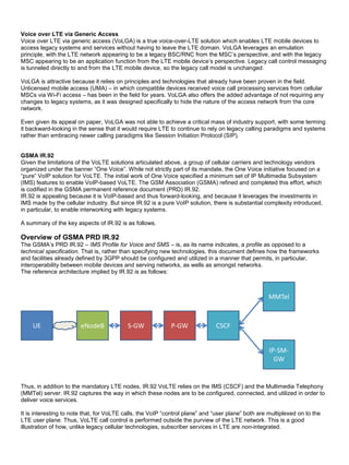Voice over LTE via Generic Access
Voice over LTE via generic access (VoLGA) is a true voice-over-LTE solution which enables LTE mobile devices to
access legacy systems and services without having to leave the LTE domain. VoLGA leverages an emulation
principle, with the LTE network appearing to be a legacy BSC/RNC from the MSC’s perspective, and with the legacy
MSC appearing to be an application function from the LTE mobile device’s perspective. Legacy call control messaging
is tunneled directly to and from the LTE mobile device, so the legacy call model is unchanged.
VoLGA is attractive because it relies on principles and technologies that already have been proven in the field.
Unlicensed mobile access (UMA) – in which compatible devices received voice call processing services from cellular
MSCs via Wi-Fi access – has been in the field for years. VoLGA also offers the added advantage of not requiring any
changes to legacy systems, as it was designed specifically to hide the nature of the access network from the core
network.
Even given its appeal on paper, VoLGA was not able to achieve a critical mass of industry support, with some terming
it backward-looking in the sense that it would require LTE to continue to rely on legacy calling paradigms and systems
rather than embracing newer calling paradigms like Session Initiation Protocol (SIP).
GSMA IR.92
Given the limitations of the VoLTE solutions articulated above, a group of cellular carriers and technology vendors
organized under the banner “One Voice”. While not strictly part of its mandate, the One Voice initiative focused on a
“pure” VoIP solution for VoLTE. The initial work of One Voice specified a minimum set of IP Multimedia Subsystem
(IMS) features to enable VoIP-based VoLTE. The GSM Association (GSMA) refined and completed this effort, which
is codified in the GSMA permanent reference document (PRD) IR.92.
IR.92 is appealing because it is VoIP-based and thus forward-looking, and because it leverages the investments in
IMS made by the cellular industry. But since IR.92 is a pure VoIP solution, there is substantial complexity introduced,
in particular, to enable interworking with legacy systems.
A summary of the key aspects of IR.92 is as follows.
Overview of GSMA PRD IR.92
The GSMA’s PRD IR.92 – IMS Profile for Voice and SMS – is, as its name indicates, a profile as opposed to a
technical specification. That is, rather than specifying new technologies, this document defines how the frameworks
and facilities already defined by 3GPP should be configured and utilized in a manner that permits, in particular,
interoperability between mobile devices and serving networks, as wells as amongst networks.
The reference architecture implied by IR.92 is as follows:
UE eNodeB S-GW P-GW CSCF
MMTel
IP-SM-
GW
Thus, in addition to the mandatory LTE nodes, IR.92 VoLTE relies on the IMS (CSCF) and the Multimedia Telephony
(MMTel) server. IR.92 captures the way in which these nodes are to be configured, connected, and utilized in order to
deliver voice services.
It is interesting to note that, for VoLTE calls, the VoIP “control plane” and “user plane” both are multiplexed on to the
LTE user plane. Thus, VoLTE call control is performed outside the purview of the LTE network. This is a good
illustration of how, unlike legacy cellular technologies, subscriber services in LTE are non-integrated.
 