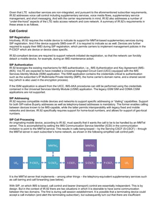 Given that LTE subscriber services are non-integrated, and pursuant to the aforementioned subscriber requirements,
IR.92 addresses voice call control including supplementary services, voice media flows, supplementary service
management, and short messaging. And with the carrier requirements in mind, IR.92 also addresses a number of
“under-the-hood” aspects of the LTE radio access network and core network. A summary of IR.92’s requirements in
these areas is as follows.
Call Control
SIP Registration
Intuitively, IR.92 requires the mobile device to indicate its support for MMTel-based supplementary services during
SIP registration. And if the device supports SMS-over-IP, it is required to indicate so as well. Devices are further
required to supply their IMEI during SIP registration, which permits carriers to implement management policies in the
P-CSCF which are device or device class specific.
IR.92-compliant devices are required to support network-initiated de-registration, so that the network can forcibly
detach a mobile device, for example, during an IMS maintenance action.
SIP Authentication
IR.92 leverages the existing mechanisms for IMS authentication, i.e., IMS Authentication and Key Agreement (IMS-
AKA). VoLTE are expected to have installed a Universal Integrated Circuit Card (UICC) equipped with the IMS
Services Identity Module (ISIM) application. The ISIM application contains the credentials critical to authentication
such as the subscriber’s IP Multimedia Private Identity (IMPI), the home carrier’s domain name, and a shared secret
key (which is also used in the encryption process).
If the ISIM application is absent from the UICC, IMS-AKA procedures can still be performed using the credentials
contained in the Universal Services Identity Module (USIM) application. The legacy GSM SIM and CDMA CSIM
applications are not supported.
SIP Addressing
IR.92 requires compatible mobile devices and networks to support specific addressing or “dialing” capabilities. Support
for both SIP-native B-party addresses as well as telephony-based addresses is mandatory. The former enables calling
between devices known to be IMS-capable, while the latter permits interoperability with legacy fixed and mobile
networks and devices. IR.92 specifically requires support for home-local numbers, and allows for support of geo-local
numbers.
SIP Call Processing
An originating mobile device, according to IR.92, must specify that it wants the call to be to be handled by an MMTel
server. This is accomplished by setting the IMS Communication Service Identifier (ICSI) in the communication
invitation to point to the MMTel service. This results in calls being looped – by the Serving CSCF (S-CSCF) – through
the MMTel server in each subscriber’s home network, as shown in the following simplified call control path:
UEO P-CSCFO S-CSCFO I-CSCFT S-CSCFT P-CSCFT UET
MMTelO MMTelT
It is the MMTel server that implements – among other things – the telephony-equivalent supplementary services such
as call barring and call forwarding (see below).
With SIP, on which IMS is based, call control and bearer (transport) control are essentially independent. This is by
design. But in the context of IR.92 there are two situations in which it is desirable to have some communication
between the two domains. The first is during call session establishment. It is possible that a terminating device could
accept a call invitation (and alert the terminating subscriber), but subsequently turn out that there are insufficient
 