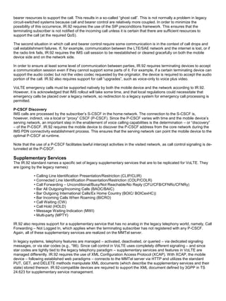 bearer resources to support the call. This results in a so-called “ghost call”. This is not normally a problem in legacy
circuit-switched systems because call and bearer control are relatively more coupled. In order to minimize the
possibility of this occurrence, IR.92 requires the use of the SIP preconditions framework. This ensures that the
terminating subscriber is not notified of the incoming call unless it is certain that there are sufficient resources to
support the call (at the required QoS).
The second situation in which call and bearer control require some communication is in the context of call drops and
call establishment failures. If, for example, communication between the LTE/SAE network and the internet is lost, or if
the radio link fails, IR.92 requires the IMS call session to be reestablished or cleared gracefully on both the mobile
device side and on the network side.
In order to ensure at least some level of communication between parties, IR.92 requires terminating devices to accept
a communication session even if they cannot support some parts of it. For example, if a certain terminating device can
support the audio codec but not the video codec requested by the originator, the device is required to accept the audio
portion of the call. IR.92 also requires support for call “upgrades”, such as voice-only to voice plus video.
VoLTE emergency calls must be supported natively by both the mobile device and the network according to IR.92.
However, it is acknowledged that IMS rollout will take some time, and that local regulations could necessitate that
emergency calls be placed over a legacy network, so redirection to a legacy system for emergency call processing is
permitted.
P-CSCF Discovery
IMS calls are processed by the subscriber’s S-CSCF in the home network. The connection to the S-CSCF is,
however, indirect, via a local or “proxy” CSCF (P-CSCF). Since the P-CSCF varies with time and the mobile device’s
serving network, an important step in the enablement of voice calling capabilities is the determination – or “discovery”
– of the P-CSCF. IR.92 requires the mobile device to discover the P-CSCF address from the core network during the
IMS PDN connectivity establishment process. This ensures that the serving network can point the mobile device to the
optimal P-CSCF at runtime.
Note that the use of a P-CSCF facilitates lawful intercept activities in the visited network, as call control signaling is de-
tunneled at the P-CSCF.
Supplementary Services
The IR.92 standard names a specific set of legacy supplementary services that are to be replicated for VoLTE. They
are (going by the legacy names):
• Calling Line Identification Presentation/Restriction (CLIP/CLIR)
• Connected Line Identification Presentation/Restriction (COLP/COLR)
• Call Forwarding – Unconditional/Busy/Not Reachable/No Reply (CFU/CFB/CFNRc/CFNRy)
• Bar All Outgoing/Incoming Calls (BAOC/BAIC)
• Bar Outgoing International Calls/Ex Home Country (BOIC/ BOICexHC))
• Bar Incoming Calls When Roaming (BICRO)
• Call Waiting (CW)
• Call Hold (HOLD)
• Message Waiting Indication (MWI)
• Multi-party (MPTY)
IR.92 also requires support for a supplementary service that has no analog in the legacy telephony world, namely, Call
Forwarding – Not Logged In, which applies when the terminating subscriber has not registered with any P-CSCF.
Again, all of these supplementary services are realized on the MMTel server.
In legacy systems, telephony features are managed – activated, deactivated, or queried – via dedicated signaling
messages, or via star codes (e.g., *86). Since call control in VoLTE uses completely different signaling – and since
star codes are tightly tied to the legacy telephony paradigm – supplementary services and features in VoLTE are
managed differently. IR.92 requires the use of XML Configuration Access Protocol (XCAP). With XCAP, the mobile
device – following established web paradigms – connects to the MMTel server via HTTP and utilizes the standard
PUT, GET, and DELETE methods manipulate XML documents (which describe the supplementary services and their
state) stored thereon. IR.92-compatible devices are required to support the XML document defined by 3GPP in TS
24.623 for supplementary service management.
 