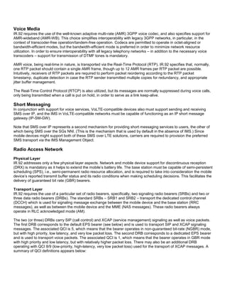 Voice Media
IR.92 requires the use of the well-known adaptive multi-rate (AMR) 3GPP voice codec, and also specifies support for
AMR-wideband (AMR-WB). This choice simplifies interoperability with legacy 3GPP networks, in particular, in the
context of transcoder-free operation/tandem-free operation. Codecs are permitted to operate in octet-aligned or
bandwidth-efficient modes, but the bandwidth-efficient mode is preferred in order to minimize network resource
utilization. In order to ensure interoperability with all legacy telephony networks – in addition to the necessary voice
transcoders – support for transmission of DTMF tones is mandatory.
AMR voice, being real-time in nature, is transported via the Real-Time Protocol (RTP). IR.92 specifies that, normally,
one RTP packet should contain a single AMR frame, though up to 12 AMR frames per RTP packet are possible.
Intuitively, receivers of RTP packets are required to perform packet reordering according to the RTP packet
timestamp, duplicate detection in case the RTP sender transmitted multiple copies for redundancy, and appropriate
jitter buffer management.
The Real-Time Control Protocol (RTCP) is also utilized, but its messages are normally suppressed during voice calls,
only being transmitted when a call is put on hold, in order to serve as a link keep-alive.
Short Messaging
In conjunction with support for voice services, VoLTE-compatible devices also must support sending and receiving
SMS over IP, and the IMS in VoLTE-compatible networks must be capable of functioning as an IP short message
gateway (IP-SM-GW).
Note that SMS over IP represents a second mechanism for providing short messaging services to users, the other of
which being SMS over the SGs NNI. (This is the mechanism that is used by default in the absence of IMS.) Since
mobile devices might support both of these SMS over LTE solutions, carriers are required to provision the preferred
SMS transport via the IMS Management Object.
Radio Access Network
Physical Layer
IR.92 addresses only a few physical layer aspects. Network and mobile device support for discontinuous reception
(DRX) is mandatory as it helps to extend the mobile’s battery life. The base station must be capable of semi-persistent
scheduling (SPS), i.e., semi-permanent radio resource allocation, and is required to take into consideration the mobile
device’s reported transmit buffer status and its radio conditions when making scheduling decisions. This facilitates the
delivery of guaranteed bit rate (GBR) bearers.
Transport Layer
IR.92 requires the use of a particular set of radio bearers, specifically, two signaling radio bearers (SRBs) and two or
three data radio bearers (DRBs). The standard SRBs – SRB1 and SRB2 – transport the dedicated control channel
(DCCH) which is used for signaling message exchange between the mobile device and the base station (RRC
messages), as well as between the mobile device and the MME (NAS messages). These radio bearers always
operate in RLC acknowledged mode (AM).
The two (or three) DRBs carry SIP (call control) and XCAP (service management) signaling as well as voice packets.
The first DRB corresponds to the default EPS bearer (see below) and is used to transport SIP and XCAP signaling
messages. The associated QCI is 5, which means that the bearer operates in non-guaranteed bit-rate (NGBR) mode,
but with high priority, low latency, and very low packet loss. The second DRB corresponds to a dedicated EPS bearer
and is used to transport voice packets. The associated QCI is 1, which means that the bearer operates in GBR mode
with high priority and low latency, but with relatively higher packet loss. There may also be an additional DRB
operating with QCI 8/9 (low-priority, high-latency, very low packet loss) used for the transport of XCAP messages. A
summary of QCI definitions appears below:
 