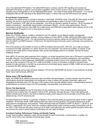 one or two dedicated EPS bearers. The default EPS bearer is always used for SIP signaling and exactly one
dedicated EPS bearer is used for voice packets (regardless of the number of active voice media streams.) XCAP
signaling may be transported on its own dedicated EPS bearer – for a total of three active EPS bearers – or it may be
multiplexed with the SIP signaling on the default EPS bearer, in which case only two EPS bearers are utilized.
IP and Header Compression
By default, the mobile device is required to operate in “dual-stack” IPv4/IPv6 mode. If the IMS AP does assign an IPv6
address, the device is required to prefer that address and specifically to utilize it during P-CSCF discovery.
Since IP overhead in VoIP calls can be substantial – and since air interface capacity is precious – IR.92 mandates IP
header compression – specifically robust header compression (RoHC) – for the voice packet stream. Prior to
transmitting a packet over the voice DRB, the mobile device and PDN-GW employ RoHC which reduces the 40 or 60
header bytes per IP packet to one or three bytes per packet.
Service Continuity
Within the LTE/SAE network, mobility is handled for VoLTE implicitly, by the defined mobility management
mechanisms. A challenge arises, however, during mobility to or from UMTS or GSM. UMTS and GSM utilize a wholly
different call model than VoLTE. The call processing and service delivery entities are the MSC/VLR and HLR rather
than the CSCFs and MMTel servers. Furthermore, the bearer/transport channels used to exchange voice packets are
CS, not PS.
Part of the solution to this problem is known as IMS Centralized Services (ICS). With ICS, voice calls are always
anchored at the IMS, regardless of in which domain they are originated. This solves the problem of transfer of call
control as the mobile device moves between radio access technologies (there is no transfer). But the PS bearer
challenge remains.
With UMTS, PS services were supported from inception, so simply transporting voice over a PS bearer is supportable
naturally. However, the PS QoS mechanisms in UMTS may not be able to provide a satisfactory user experience.
Further, in addition to QoS challenges, GSM/GPRS is extremely limited in terms of its multiple bearer support. This
gave rise to the concept of “PS over CS” in UMTS and GSM, in which a CS bearer is utilized to transport voice
packets for calls anchored in the IMS. As a workaround to the limited bearer support in GSM, USSD can be used used
to transport the IMS call setup signaling.
Voice call continuity during radio handover between LTE and the UMTS/GSM CS domain is accomplished via Single
Radio Voice Call Continuity (SRVCC).
Voice over LTE Verification
Again, the GSMA IR.92 reference document does not define new technologies; it simply indicates how the existing
specifications should be implemented and configured in order to deliver the requisite voice/video calling and
messaging functionality over LTE. But even in the context of this narrowly-defined mission, comprehensive testing of
mobile devices is crucial to ensure VoLTE functionality, interoperability, and performance.
Device Test Approaches
The approaches available for VoLTE verification are the traditional ones: There is bench testing utilizing test
equipment that emulates the LTE network in terms of RF, protocols, and peer devices. There is lab testing with
network infrastructure vendors. And there is field/drive testing. Each approach has its benefits and all three will be
utilized during a VoLTE service launch.
Emulator-based bench testing, in particular, is flexible in that it permits testing at successively higher levels of system
integration. At the lower levels, 3GPP itself provides test cases covering general LTE functional areas such as RF,
radio resource management, and protocols. These particular areas are covered in 3GPP TS 36.521-1, 36.521-3, and
36.523-1, respectively. (Of course, there are numerous additional test suites covering ancillary functionality such as
the UICC.) Then there are test plans covering VoLTE itself, and finally there are carrier-specific test plans which take
into account the carrier’s actual network functionality and use cases of interest.
Functional Testing, Performance Testing, and Quality Testing
At each level of system integration, tests may be focused on basic functionality, or performance, or quality. For
VoLTE, some of the more important functional tests include:
• IMS registration
• IMS security procedures
 