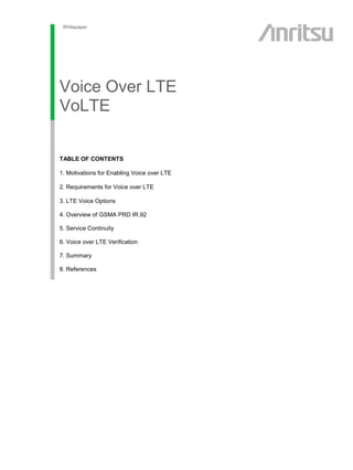 Whitepaper
Voice Over LTE
VoLTE
esting FTTx Networks
Featuring PONs
Systems
sdfsdf
TABLE OF CONTENTS
1. Motivations for Enabling Voice over LTE
2. Requirements for Voice over LTE
3. LTE Voice Options
4. Overview of GSMA PRD IR.92
5. Service Continuity
6. Voice over LTE Verification
7. Summary
8. References
 