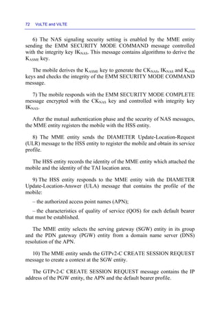 72 VoLTE and ViLTE
6) The NAS signaling security setting is enabled by the MME entity
sending the EMM SECURITY MODE COMMAND message controlled
with the integrity key IKNAS. This message contains algorithms to derive the
KASME key.
The mobile derives the KASME key to generate the CKNAS, IKNAS and KeNB
keys and checks the integrity of the EMM SECURITY MODE COMMAND
message.
7) The mobile responds with the EMM SECURITY MODE COMPLETE
message encrypted with the CKNAS key and controlled with integrity key
IKNAS.
After the mutual authentication phase and the security of NAS messages,
the MME entity registers the mobile with the HSS entity.
8) The MME entity sends the DIAMETER Update-Location-Request
(ULR) message to the HSS entity to register the mobile and obtain its service
profile.
The HSS entity records the identity of the MME entity which attached the
mobile and the identity of the TAI location area.
9) The HSS entity responds to the MME entity with the DIAMETER
Update-Location-Answer (ULA) message that contains the profile of the
mobile:
– the authorized access point names (APN);
– the characteristics of quality of service (QOS) for each default bearer
that must be established.
The MME entity selects the serving gateway (SGW) entity in its group
and the PDN gateway (PGW) entity from a domain name server (DNS)
resolution of the APN.
10) The MME entity sends the GTPv2-C CREATE SESSION REQUEST
message to create a context at the SGW entity.
The GTPv2-C CREATE SESSION REQUEST message contains the IP
address of the PGW entity, the APN and the default bearer profile.
 