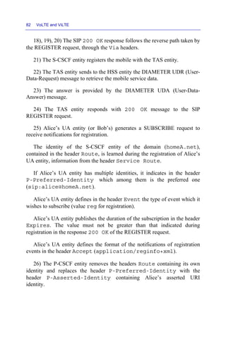 82 VoLTE and ViLTE
18), 19), 20) The SIP 200 OK response follows the reverse path taken by
the REGISTER request, through the Via headers.
21) The S-CSCF entity registers the mobile with the TAS entity.
22) The TAS entity sends to the HSS entity the DIAMETER UDR (User-
Data-Request) message to retrieve the mobile service data.
23) The answer is provided by the DIAMETER UDA (User-Data-
Answer) message.
24) The TAS entity responds with 200 OK message to the SIP
REGISTER request.
25) Alice’s UA entity (or Bob’s) generates a SUBSCRIBE request to
receive notifications for registration.
The identity of the S-CSCF entity of the domain (homeA.net),
contained in the header Route, is learned during the registration of Alice’s
UA entity, information from the header Service Route.
If Alice’s UA entity has multiple identities, it indicates in the header
P-Preferred-Identity which among them is the preferred one
(sip:alice@homeA.net).
Alice’s UA entity defines in the header Event the type of event which it
wishes to subscribe (value reg for registration).
Alice’s UA entity publishes the duration of the subscription in the header
Expires. The value must not be greater than that indicated during
registration in the response 200 OK of the REGISTER request.
Alice’s UA entity defines the format of the notifications of registration
events in the header Accept (application/reginfo+xml).
26) The P-CSCF entity removes the headers Route containing its own
identity and replaces the header P-Preferred-Identity with the
header P-Asserted-Identity containing Alice’s asserted URI
identity.
 