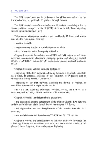x VoLTE and ViLTE
The EPS network operates in packet-switched (PS) mode and acts as the
transport of internet protocol (IP) packets through bearers.
The EPS network, therefore, transfers the IP packets containing voice or
video real-time transport protocol (RTP) streams or telephone signaling
session initiation protocol (SIP).
Telephone or videophone service is provided by the IMS network which
provides the functions as follows:
– routing the call;
– supplementary telephone and videophone services;
– interconnection to the third-party networks.
Chapter 1 presents the architecture of EPS and IMS networks and these
networks environment: databases, charging, policy and charging control
(PCC), DIAMETER routing, ENUM system and internet protocol exchange
(IPX).
Chapter 2 presents various signaling protocols:
– signaling of the EPS network, allowing the mobile to attach, to update
its location, to establish sessions for the transport of IP packets and to
change cells during a session (handover);
– signaling of the IMS network, allowing the mobile to register, to
establish a session and to negotiate the media;
– DIAMETER signaling exchanged between, firstly, the EPS or IMS
networks, and, secondly, the environment of these networks.
Chapter 3 presents the different basic procedures:
– the attachment and the detachment of the mobile with the EPS network
and the establishment of the default bearer to transport SIP flows;
– the registration and the deregistration of the mobile with the IMS
network;
– the establishment and the release of VoLTE and ViLTE session.
Chapter 4 presents the characteristics of the radio interface, for which the
following features are described: data structure, transmission chain of the
physical layer, frequency time and space multiplexing.
 