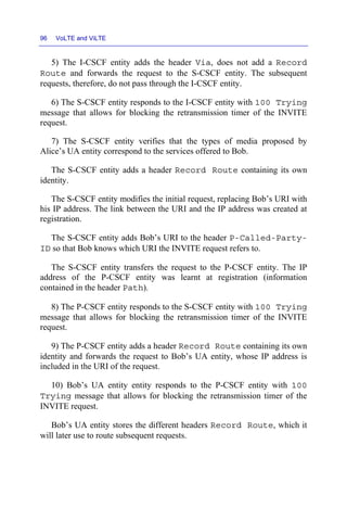 96 VoLTE and ViLTE
5) The I-CSCF entity adds the header Via, does not add a Record
Route and forwards the request to the S-CSCF entity. The subsequent
requests, therefore, do not pass through the I-CSCF entity.
6) The S-CSCF entity responds to the I-CSCF entity with 100 Trying
message that allows for blocking the retransmission timer of the INVITE
request.
7) The S-CSCF entity verifies that the types of media proposed by
Alice’s UA entity correspond to the services offered to Bob.
The S-CSCF entity adds a header Record Route containing its own
identity.
The S-CSCF entity modifies the initial request, replacing Bob’s URI with
his IP address. The link between the URI and the IP address was created at
registration.
The S-CSCF entity adds Bob’s URI to the header P-Called-Party-
ID so that Bob knows which URI the INVITE request refers to.
The S-CSCF entity transfers the request to the P-CSCF entity. The IP
address of the P-CSCF entity was learnt at registration (information
contained in the header Path).
8) The P-CSCF entity responds to the S-CSCF entity with 100 Trying
message that allows for blocking the retransmission timer of the INVITE
request.
9) The P-CSCF entity adds a header Record Route containing its own
identity and forwards the request to Bob’s UA entity, whose IP address is
included in the URI of the request.
10) Bob’s UA entity entity responds to the P-CSCF entity with 100
Trying message that allows for blocking the retransmission timer of the
INVITE request.
Bob’s UA entity stores the different headers Record Route, which it
will later use to route subsequent requests.
 