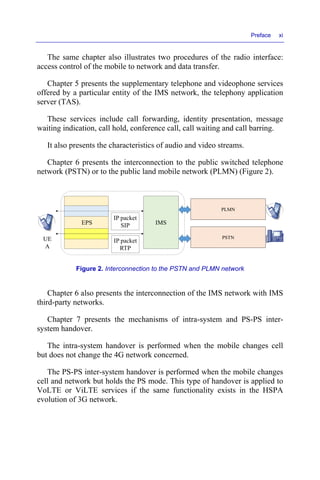 Preface xi
The same chapter also illustrates two procedures of the radio interface:
access control of the mobile to network and data transfer.
Chapter 5 presents the supplementary telephone and videophone services
offered by a particular entity of the IMS network, the telephony application
server (TAS).
These services include call forwarding, identity presentation, message
waiting indication, call hold, conference call, call waiting and call barring.
It also presents the characteristics of audio and video streams.
Chapter 6 presents the interconnection to the public switched telephone
network (PSTN) or to the public land mobile network (PLMN) (Figure 2).
Figure 2. Interconnection to the PSTN and PLMN network
Chapter 6 also presents the interconnection of the IMS network with IMS
third-party networks.
Chapter 7 presents the mechanisms of intra-system and PS-PS inter-
system handover.
The intra-system handover is performed when the mobile changes cell
but does not change the 4G network concerned.
The PS-PS inter-system handover is performed when the mobile changes
cell and network but holds the PS mode. This type of handover is applied to
VoLTE or ViLTE services if the same functionality exists in the HSPA
evolution of 3G network.
EPS IMS
UE
A
IP packet
SIP
IP packet
RTP
PLMN
PSTN
 