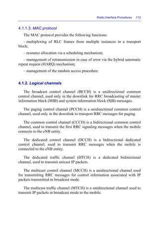 Radio Interface Procedures 113
4.1.1.3. MAC protocol
The MAC protocol provides the following functions:
– multiplexing of RLC frames from multiple instances in a transport
block;
– resource allocation via a scheduling mechanism;
– management of retransmission in case of error via the hybrid automatic
repeat request (HARQ) mechanism;
– management of the random access procedure.
4.1.2. Logical channels
The broadcast control channel (BCCH) is a unidirectional common
control channel, used only in the downlink for RRC broadcasting of master
information block (MIB) and system information block (SIB) messages.
The paging control channel (PCCH) is a unidirectional common control
channel, used only in the downlink to transport RRC messages for paging.
The common control channel (CCCH) is a bidirectional common control
channel, used to transmit the first RRC signaling messages when the mobile
connects to the eNB entity.
The dedicated control channel (DCCH) is a bidirectional dedicated
control channel, used to transmit RRC messages when the mobile is
connected to the eNB entity.
The dedicated traffic channel (DTCH) is a dedicated bidirectional
channel, used to transmit unicast IP packets.
The multicast control channel (MCCH) is a unidirectional channel used
for transmitting RRC messages for control information associated with IP
packets transmitted in broadcast mode.
The multicast traffic channel (MTCH) is a unidirectional channel used to
transmit IP packets in broadcast mode to the mobile.
 