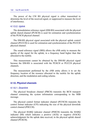 122 VoLTE and ViLTE
The power of the CSI RS physical signal is either transmitted to
determine the level of the received signal, or suppressed to measure the level
of interference.
4.1.5.2. Uplink
The demodulation reference signal (DM-RS) associated with the physical
uplink shared channel (PUSCH) is used for estimation and synchronization
of the PUSCH physical channel.
The DM-RS physical signal associated with the physical uplink control
channel (PUCCH) is used for estimation and synchronization of the PUCCH
physical channel.
The sound reference signal (SRS) allows the eNB entity to measure the
quality of the signal for the uplink, in a frequency band higher than that
allocated to the mobile.
This measurement cannot be obtained by the DM-RS physical signal
because the DM-RS is associated with the PUSCH or PUCCH physical
channels.
The measurement performed by the eNB entity allows it to set the
frequency location of the resource allocated to the mobile for the uplink
direction, and the modulation and coding scheme.
4.1.6. Physical channels
4.1.6.1. Downlink
The physical broadcast channel (PBCH) transmits the BCH transport
channel containing the system information corresponding to the MIB
message.
The physical control format indicator channel (PCFICH) transmits the
control format indicator (CFI) indicating the size of the physical downlink
control channel (PDCCH).
The physical HARQ indicator channel (PHICH) transmits the HARQ
indicator (HI) which indicates a positive (ACK) or negative (NACK)
acknowledgment for the uplink data received, in the physical uplink shared
channel (PUSCH).
 