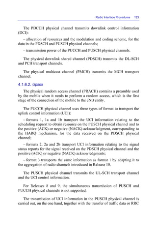Radio Interface Procedures 123
The PDCCH physical channel transmits downlink control information
(DCI):
– allocation of resources and the modulation and coding scheme, for the
data in the PDSCH and PUSCH physical channels;
– transmission power of the PUCCH and PUSCH physical channels.
The physical downlink shared channel (PDSCH) transmits the DL-SCH
and PCH transport channels.
The physical multicast channel (PMCH) transmits the MCH transport
channel.
4.1.6.2. Uplink
The physical random access channel (PRACH) contains a preamble used
by the mobile when it needs to perform a random access, which is the first
stage of the connection of the mobile to the eNB entity.
The PUCCH physical channel uses three types of format to transport the
uplink control information (UCI):
– formats 1, 1a and 1b transport the UCI information relating to the
scheduling request to obtain resource on the PUSCH physical channel and to
the positive (ACK) or negative (NACK) acknowledgment, corresponding to
the HARQ mechanism, for the data received on the PDSCH physical
channel;
– formats 2, 2a and 2b transport UCI information relating to the signal
status reports for the signal received on the PDSCH physical channel and the
positive (ACK) or negative (NACK) acknowledgments;
– format 3 transports the same information as format 1 by adapting it to
the aggregation of radio channels introduced in Release 10.
The PUSCH physical channel transmits the UL-SCH transport channel
and the UCI control information.
For Releases 8 and 9, the simultaneous transmission of PUSCH and
PUCCH physical channels is not supported.
The transmission of UCI information in the PUSCH physical channel is
carried out, on the one hand, together with the transfer of traffic data or RRC
 