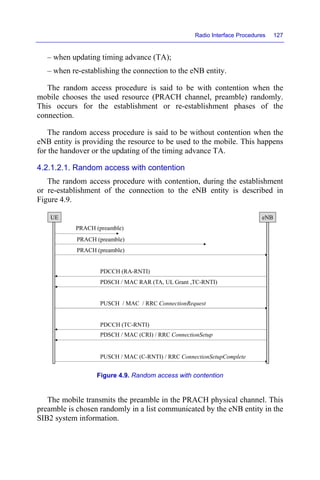 Radio Interface Procedures 127
– when updating timing advance (TA);
– when re-establishing the connection to the eNB entity.
The random access procedure is said to be with contention when the
mobile chooses the used resource (PRACH channel, preamble) randomly.
This occurs for the establishment or re-establishment phases of the
connection.
The random access procedure is said to be without contention when the
eNB entity is providing the resource to be used to the mobile. This happens
for the handover or the updating of the timing advance TA.
4.2.1.2.1. Random access with contention
The random access procedure with contention, during the establishment
or re-establishment of the connection to the eNB entity is described in
Figure 4.9.
Figure 4.9. Random access with contention
The mobile transmits the preamble in the PRACH physical channel. This
preamble is chosen randomly in a list communicated by the eNB entity in the
SIB2 system information.
UE eNB
PRACH (preamble)
PRACH (preamble)
PRACH (preamble)
PDCCH (RA-RNTI)
PDSCH / MAC RAR (TA, UL Grant ,TC-RNTI)
PUSCH / MAC / RRC ConnectionRequest
PDCCH (TC-RNTI)
PDSCH / MAC (CRI) / RRC ConnectionSetup
PUSCH / MAC (C-RNTI) / RRC ConnectionSetupComplete
 