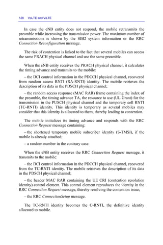 128 VoLTE and ViLTE
In case the eNB entity does not respond, the mobile retransmits the
preamble while increasing the transmission power. The maximum number of
retransmissions is shown by the SIB2 system information or the RRC
Connection Reconfiguration message.
The risk of contention is linked to the fact that several mobiles can access
the same PRACH physical channel and use the same preamble.
When the eNB entity receives the PRACH physical channel, it calculates
the timing advance and transmits to the mobile:
– the DCI control information in the PDCCH physical channel, recovered
from random access RNTI (RA-RNTI) identity. The mobile retrieves the
description of its data in the PDSCH physical channel;
– the random access response (MAC RAR) frame containing the index of
the preamble, the timing advance TA, the resource to use (UL Grant) for the
transmission in the PUSCH physical channel and the temporary cell RNTI
(TC-RNTI) identity. This identity is temporary as several mobiles may
consider that this identity is allocated to them, thereby leading to contention.
The mobile initializes its timing advance and responds with the RRC
Connection Request message containing:
– the shortened temporary mobile subscriber identity (S-TMSI), if the
mobile is already attached;
– a random number in the contrary case.
When the eNB entity receives the RRC Connection Request message, it
transmits to the mobile:
– the DCI control information in the PDCCH physical channel, recovered
from the TC-RNTI identity. The mobile retrieves the description of its data
in the PDSCH physical channel;
– the header MAC RAR containing the UE CRI (contention resolution
identity) control element. This control element reproduces the identity in the
RRC Connection Request message, thereby resolving the contention issue;
– the RRC ConnectionSetup message.
The TC-RNTI identity becomes the C-RNTI, the definitive identity
allocated to mobile.
 