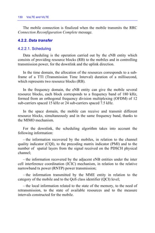 130 VoLTE and ViLTE
The mobile connection is finalized when the mobile transmits the RRC
Connection Reconfiguration Complete message.
4.2.2. Data transfer
4.2.2.1. Scheduling
Data scheduling is the operation carried out by the eNB entity which
consists of providing resource blocks (RB) to the mobiles and in controlling
transmission power, for the downlink and the uplink direction.
In the time domain, the allocation of the resources corresponds to a sub-
frame of a TTI (Transmission Time Interval) duration of a millisecond,
which represents two resource blocks (RB).
In the frequency domain, the eNB entity can give the mobile several
resource blocks, each block corresponds to a frequency band of 180 kHz,
formed from an orthogonal frequency division multiplexing (OFDM) of 12
sub-carriers spaced 15 kHz or 24 sub-carriers spaced 7.5 kHz.
In the space domain, the mobile can receive and transmit different
resource blocks, simultaneously and in the same frequency band, thanks to
the MIMO mechanism.
For the downlink, the scheduling algorithm takes into account the
following information:
– the information recovered by the mobiles, in relation to the channel
quality indicator (CQI), to the precoding matrix indicator (PMI) and to the
number of spatial layers from the signal received on the PDSCH physical
channel;
– the information recovered by the adjacent eNB entities under the inter
cell interference coordination (ICIC) mechanism, in relation to the relative
narrowband tx power (RNTP) power transmission;
– the information transmitted by the MME entity in relation to the
category of the mobile and to the QoS class identifier (QCI) level;
– the local information related to the state of the memory, to the need of
retransmission, to the state of available resources and to the measure
intervals constructed for the mobile.
 