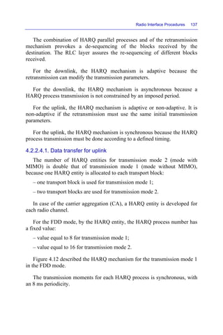Radio Interface Procedures 137
The combination of HARQ parallel processes and of the retransmission
mechanism provokes a de-sequencing of the blocks received by the
destination. The RLC layer assures the re-sequencing of different blocks
received.
For the downlink, the HARQ mechanism is adaptive because the
retransmission can modify the transmission parameters.
For the downlink, the HARQ mechanism is asynchronous because a
HARQ process transmission is not constrained by an imposed period.
For the uplink, the HARQ mechanism is adaptive or non-adaptive. It is
non-adaptive if the retransmission must use the same initial transmission
parameters.
For the uplink, the HARQ mechanism is synchronous because the HARQ
process transmission must be done according to a defined timing.
4.2.2.4.1. Data transfer for uplink
The number of HARQ entities for transmission mode 2 (mode with
MIMO) is double that of transmission mode 1 (mode without MIMO),
because one HARQ entity is allocated to each transport block:
– one transport block is used for transmission mode 1;
– two transport blocks are used for transmission mode 2.
In case of the carrier aggregation (CA), a HARQ entity is developed for
each radio channel.
For the FDD mode, by the HARQ entity, the HARQ process number has
a fixed value:
– value equal to 8 for transmission mode 1;
– value equal to 16 for transmission mode 2.
Figure 4.12 described the HARQ mechanism for the transmission mode 1
in the FDD mode.
The transmission moments for each HARQ process is synchronous, with
an 8 ms periodicity.
 