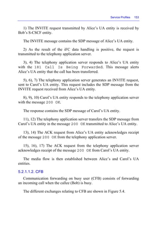 Service Profiles 153
1) The INVITE request transmitted by Alice’s UA entity is received by
Bob’s S-CSCF entity.
The INVITE message contains the SDP message of Alice’s UA entity.
2) As the result of the iFC data handling is positive, the request is
transmitted to the telephony application server.
3), 4) The telephony application server responds to Alice’s UA entity
with the 181 Call Is Being Forwarded. This message alerts
Alice’s UA entity that the call has been transferred.
5), 6), 7) The telephony application server generates an INVITE request,
sent to Carol’s UA entity. This request includes the SDP message from the
INVITE request received from Alice’s UA entity.
8), 9), 10) Carol’s UA entity responds to the telephony application server
with the message 200 OK.
The response contains the SDP message of Carol’s UA entity.
11), 12) The telephony application server transfers the SDP message from
Carol’s UA entity in the message 200 OK transmitted to Alice’s UA entity.
13), 14) The ACK request from Alice’s UA entity acknowledges receipt
of the message 200 OK from the telephony application server.
15), 16), 17) The ACK request from the telephony application server
acknowledges receipt of the message 200 OK from Carol’s UA entity.
The media flow is then established between Alice’s and Carol’s UA
entities.
5.2.1.1.2. CFB
Communication forwarding on busy user (CFB) consists of forwarding
an incoming call when the callee (Bob) is busy.
The different exchanges relating to CFB are shown in Figure 5.4.
 