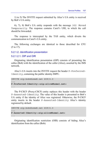 Service Profiles 157
1) to 5) The INVITE request submitted by Alice’s UA entity is received
by Bob’s UA entity.
6), 7), 8) Bob’s UA entity responds with the message 302 Moved
Temporarily. The response contains Carol’s URI, to which the call
should be forwarded.
The response is intercepted by the TAS entity, which diverts the
communication to Carol’s UA entity.
The following exchanges are identical to those described for CFU
(5 to 17).
5.2.1.2. Identification presentation
5.2.1.2.1. OIP and OIR
Originating identification presentation (OIP) consists of presenting the
callee (Bob) with the identification of the caller (Alice), asserted by the IMS
network.
Alice’s UA inserts into the INVITE request the header P-Preferred-
Identity, containing the public identity IMPU.
INVITE sip:bob@homeB.net SIP/2.0
...
P-Preferred-Identity:<sip:alice@home1.net>
...
The P-CSCF (Proxy-CSCF) entity replaces this header with the header
P-Asserted-Identity. The value of this header is presented to Bob’s
UA entity if the identity of Alice was registered. Otherwise, the P-CSCF
entity inserts in the header P-Asserted-Identity Alice’s identity
registered by default.
INVITE sip:bob@homeB.net SIP/2.0
...
P-Asserted-Identity:<sip:alice@home1.net>
...
Originating identification restriction (OIR) consists of hiding Alice’s
identification from the callee (Bob).
 