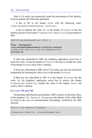 158 VoLTE and ViLTE
Alice’s UA entity can temporarily mask the presentation of her identity.
It has to perform the following operations:
– it has to fill in the header From with the following value:
<sip:anonymous@anonymous.invalid>;
– it has to indicate the value id in the header Privacy so that the
identity present in the header P-Asserted-Identity is not presented to
Bob.
INVITE sip:bob@homeB.net SIP/2.0
...
From: "anonymous"
<sip:anonymous@anonymous.invalid>;tag=xyz
P-Asserted-Identity:<sip:alice@home1.net>
Privacy:id
...
If Alice has subscribed to OIR, her telephony application server has to
insert the value id into the header Privacy. It also has to modify the value
of the header From to erase Alice’s identity.
If Alice has subscribed to OIR, Alice’s UA entity can raise the restriction
temporarily by inserting the value none in the header Privacy.
If Bob has not subscribed to OIP or if the header Privacy has the
value id, his telephony application server has to remove the header
P-Asserted-Identity, modify the value of the header From and
remove Alice’s identity.
5.2.1.2.2. TIP and TIR
Terminating identification presentation (TIP) consists of showing Alice,
in the response 183 Session Progress, the identity of the callee (Bob
or Carol in the case of communication forwarding), certified by the IMS
network.
SIP/2.0 183 Session Progress
...
P-Asserted-Identity: <sip:bob@homeB.net>
...
 