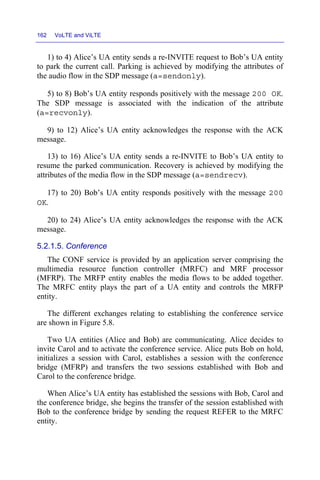 162 VoLTE and ViLTE
1) to 4) Alice’s UA entity sends a re-INVITE request to Bob’s UA entity
to park the current call. Parking is achieved by modifying the attributes of
the audio flow in the SDP message (a=sendonly).
5) to 8) Bob’s UA entity responds positively with the message 200 OK.
The SDP message is associated with the indication of the attribute
(a=recvonly).
9) to 12) Alice’s UA entity acknowledges the response with the ACK
message.
13) to 16) Alice’s UA entity sends a re-INVITE to Bob’s UA entity to
resume the parked communication. Recovery is achieved by modifying the
attributes of the media flow in the SDP message (a=sendrecv).
17) to 20) Bob’s UA entity responds positively with the message 200
OK.
20) to 24) Alice’s UA entity acknowledges the response with the ACK
message.
5.2.1.5. Conference
The CONF service is provided by an application server comprising the
multimedia resource function controller (MRFC) and MRF processor
(MFRP). The MRFP entity enables the media flows to be added together.
The MRFC entity plays the part of a UA entity and controls the MRFP
entity.
The different exchanges relating to establishing the conference service
are shown in Figure 5.8.
Two UA entities (Alice and Bob) are communicating. Alice decides to
invite Carol and to activate the conference service. Alice puts Bob on hold,
initializes a session with Carol, establishes a session with the conference
bridge (MFRP) and transfers the two sessions established with Bob and
Carol to the conference bridge.
When Alice’s UA entity has established the sessions with Bob, Carol and
the conference bridge, she begins the transfer of the session established with
Bob to the conference bridge by sending the request REFER to the MRFC
entity.
 