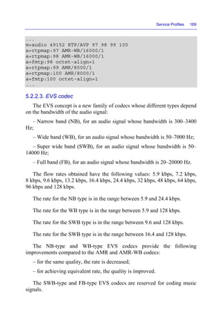 Service Profiles 169
...
m=audio 49152 RTP/AVP 97 98 99 100
a=rtpmap:97 AMR-WB/16000/1
a=rtpmap:98 AMR-WB/16000/1
a=fmtp:98 octet-align=1
a=rtpmap:99 AMR/8000/1
a=rtpmap:100 AMR/8000/1
a=fmtp:100 octet-align=1
...
5.2.2.3. EVS codec
The EVS concept is a new family of codecs whose different types depend
on the bandwidth of the audio signal:
– Narrow band (NB), for an audio signal whose bandwidth is 300–3400
Hz;
– Wide band (WB), for an audio signal whose bandwidth is 50–7000 Hz;
– Super wide band (SWB), for an audio signal whose bandwidth is 50–
14000 Hz;
– Full band (FB), for an audio signal whose bandwidth is 20–20000 Hz.
The flow rates obtained have the following values: 5.9 kbps, 7.2 kbps,
8 kbps, 9.6 kbps, 13.2 kbps, 16.4 kbps, 24.4 kbps, 32 kbps, 48 kbps, 64 kbps,
96 kbps and 128 kbps.
The rate for the NB type is in the range between 5.9 and 24.4 kbps.
The rate for the WB type is in the range between 5.9 and 128 kbps.
The rate for the SWB type is in the range between 9.6 and 128 kbps.
The rate for the SWB type is in the range between 16.4 and 128 kbps.
The NB-type and WB-type EVS codecs provide the following
improvements compared to the AMR and AMR-WB codecs:
– for the same quality, the rate is decreased;
– for achieving equivalent rate, the quality is improved.
The SWB-type and FB-type EVS codecs are reserved for coding music
signals.
 