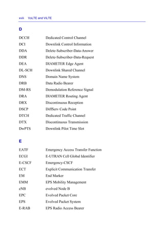xviii VoLTE and ViLTE
D
DCCH Dedicated Control Channel
DCI Downlink Control Information
DDA Delete-Subscriber-Data-Answer
DDR Delete-Subscriber-Data-Request
DEA DIAMETER Edge Agent
DL-SCH Downlink Shared Channel
DNS Domain Name System
DRB Data Radio Bearer
DM-RS Demodulation Reference Signal
DRA DIAMETER Routing Agent
DRX Discontinuous Reception
DSCP DiffServ Code Point
DTCH Dedicated Traffic Channel
DTX Discontinuous Transmission
DwPTS Downlink Pilot Time Slot
E
EATF Emergency Access Transfer Function
ECGI E-UTRAN Cell Global Identifier
E-CSCF Emergency-CSCF
ECT Explicit Communication Transfer
EM End Marker
EMM EPS Mobility Management
eNB evolved Node B
EPC Evolved Packet Core
EPS Evolved Packet System
E-RAB EPS Radio Access Bearer
 