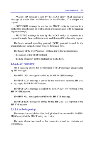 Interconnections 177
– ACCEPTED message is sent by the MGCF entity which receives a
message of media flow establishment or modification, if it accepts the
request;
– CONFUSED message is sent by the MGCF entity in response to a
media flow modification or establishment if it cannot deal with the received
request message;
– REJECTED message is sent by the MGCF entity in response to a
request for media flow establishment or modification if it refuses the request.
The bearer control tunnelling protocol (BCTP) protocol is used for the
encapsulation of support control protocol for media flow.
The header of the BCTP protocol contains the following indications:
– the version of the BCTP protocol;
– the type of support control protocol for media flow.
6.1.2.3. SIP-I signaling
SIP-I signaling allows for the transport of ISUP messages encapsulated
by SIP messages.
The ISUP IAM message is carried by the SIP INVITE message.
The ISUP ACM message is carried by the provisional response SIP 180
Ringing to the SIP INVITE request.
The ISUP ANM message is carried by the SIP 200 OK response to the
SIP INVITE request.
The ISUP REL message is carried by the SIP BYE message.
The ISUP RLC message is carried by the SIP 200 OK response to the
SIP BYE request.
6.1.2.4. H.248 signaling
The connection model describes the logical entities contained in the IMS-
MGW entity that the MGCF entity can control.
The main abstractions used in this connection model are contexts and
terminations.
 