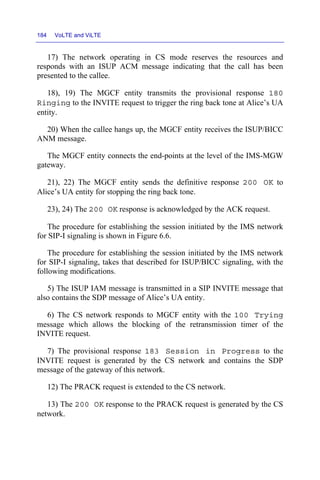 184 VoLTE and ViLTE
17) The network operating in CS mode reserves the resources and
responds with an ISUP ACM message indicating that the call has been
presented to the callee.
18), 19) The MGCF entity transmits the provisional response 180
Ringing to the INVITE request to trigger the ring back tone at Alice’s UA
entity.
20) When the callee hangs up, the MGCF entity receives the ISUP/BICC
ANM message.
The MGCF entity connects the end-points at the level of the IMS-MGW
gateway.
21), 22) The MGCF entity sends the definitive response 200 OK to
Alice’s UA entity for stopping the ring back tone.
23), 24) The 200 OK response is acknowledged by the ACK request.
The procedure for establishing the session initiated by the IMS network
for SIP-I signaling is shown in Figure 6.6.
The procedure for establishing the session initiated by the IMS network
for SIP-I signaling, takes that described for ISUP/BICC signaling, with the
following modifications.
5) The ISUP IAM message is transmitted in a SIP INVITE message that
also contains the SDP message of Alice’s UA entity.
6) The CS network responds to MGCF entity with the 100 Trying
message which allows the blocking of the retransmission timer of the
INVITE request.
7) The provisional response 183 Session in Progress to the
INVITE request is generated by the CS network and contains the SDP
message of the gateway of this network.
12) The PRACK request is extended to the CS network.
13) The 200 OK response to the PRACK request is generated by the CS
network.
 