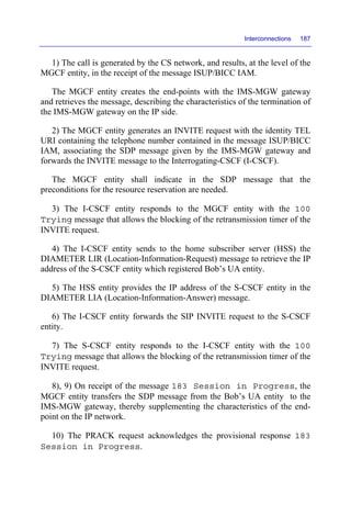 Interconnections 187
1) The call is generated by the CS network, and results, at the level of the
MGCF entity, in the receipt of the message ISUP/BICC IAM.
The MGCF entity creates the end-points with the IMS-MGW gateway
and retrieves the message, describing the characteristics of the termination of
the IMS-MGW gateway on the IP side.
2) The MGCF entity generates an INVITE request with the identity TEL
URI containing the telephone number contained in the message ISUP/BICC
IAM, associating the SDP message given by the IMS-MGW gateway and
forwards the INVITE message to the Interrogating-CSCF (I-CSCF).
The MGCF entity shall indicate in the SDP message that the
preconditions for the resource reservation are needed.
3) The I-CSCF entity responds to the MGCF entity with the 100
Trying message that allows the blocking of the retransmission timer of the
INVITE request.
4) The I-CSCF entity sends to the home subscriber server (HSS) the
DIAMETER LIR (Location-Information-Request) message to retrieve the IP
address of the S-CSCF entity which registered Bob’s UA entity.
5) The HSS entity provides the IP address of the S-CSCF entity in the
DIAMETER LIA (Location-Information-Answer) message.
6) The I-CSCF entity forwards the SIP INVITE request to the S-CSCF
entity.
7) The S-CSCF entity responds to the I-CSCF entity with the 100
Trying message that allows the blocking of the retransmission timer of the
INVITE request.
8), 9) On receipt of the message 183 Session in Progress, the
MGCF entity transfers the SDP message from the Bob’s UA entity to the
IMS-MGW gateway, thereby supplementing the characteristics of the end-
point on the IP network.
10) The PRACK request acknowledges the provisional response 183
Session in Progress.
 