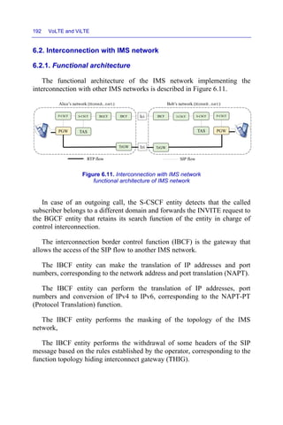 192 VoLTE and ViLTE
6.2. Interconnection with IMS network
6.2.1. Functional architecture
The functional architecture of the IMS network implementing the
interconnection with other IMS networks is described in Figure 6.11.
Figure 6.11. Interconnection with IMS network
functional architecture of IMS network
In case of an outgoing call, the S-CSCF entity detects that the called
subscriber belongs to a different domain and forwards the INVITE request to
the BGCF entity that retains its search function of the entity in charge of
control interconnection.
The interconnection border control function (IBCF) is the gateway that
allows the access of the SIP flow to another IMS network.
The IBCF entity can make the translation of IP addresses and port
numbers, corresponding to the network address and port translation (NAPT).
The IBCF entity can perform the translation of IP addresses, port
numbers and conversion of IPv4 to IPv6, corresponding to the NAPT-PT
(Protocol Translation) function.
The IBCF entity performs the masking of the topology of the IMS
network,
The IBCF entity performs the withdrawal of some headers of the SIP
message based on the rules established by the operator, corresponding to the
function topology hiding interconnect gateway (THIG).
P-CSCF
TAS
TrGW
IBCF
TAS PGW
P-CSCF
IBCF
Alice’s network (HomeA.net) Bob’s network (HomeB.net)
RTP flow SIP flow
Ici
Izi
PGW
S-CSCF BGCF I-CSCF S-CSCF
TrGW
 