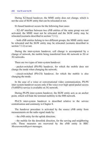 200 VoLTE and ViLTE
During X2-based handover, the MME entity does not change, which is
not the case of SGW entity that can be relocated or not.
S1-based handover occurs for the following four cases:
– X2-AP interface between two eNB entities of the same group was not
activated, the MME must not be relocated and the SGW entity may be
relocated (scenario described in section 7.3.1);
– both eNB entities belong to two different groups, the MME entity must
be relocated and the SGW entity may be relocated (scenario described in
section 7.3.2) or not.
During the inter-system handover, cell change is accompanied by a
change of network, the mobile being transferred from 4G network to 2G or
3G networks.
There are two types of inter-system handover:
– packet-switched (PS-PS) handover, for which the mobile does not
change the mode when changing the network;
– circuit-switched (PS-CS) handover, for which the mobile is also
changing the mode.
In the case of a voice or conversational video communication, PS-PS
inter-system handover occurs only if the voice over high speed packet access
(VoHSPA) service is available on 3G network.
During PS-PS inter-system handover, the SGW entity acts as an anchor
point, which will hide the terminal mobility to the IMS network.
PS-CS inter-system handover is described relative to the service
centralization and continuity in Chapter 8.
The handover procedure is activated by the source eNB entity from
measurements on the radio signal made by:
– the eNB entity for the uplink direction;
– the mobile for the downlink direction, for the serving and neighboring
cells. These measures are recovered by the eNB entity in RRC
MeasurementReport messages.
 