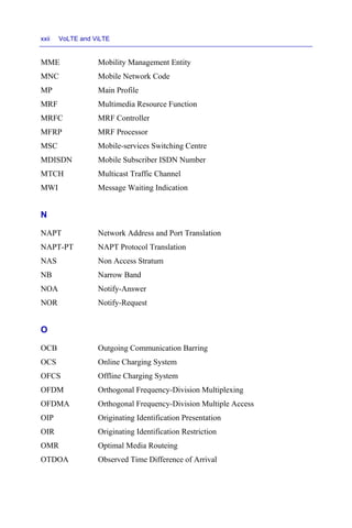 xxii VoLTE and ViLTE
MME Mobility Management Entity
MNC Mobile Network Code
MP Main Profile
MRF Multimedia Resource Function
MRFC MRF Controller
MFRP MRF Processor
MSC Mobile-services Switching Centre
MDISDN Mobile Subscriber ISDN Number
MTCH Multicast Traffic Channel
MWI Message Waiting Indication
N
NAPT Network Address and Port Translation
NAPT-PT NAPT Protocol Translation
NAS Non Access Stratum
NB Narrow Band
NOA Notify-Answer
NOR Notify-Request
O
OCB Outgoing Communication Barring
OCS Online Charging System
OFCS Offline Charging System
OFDM Orthogonal Frequency-Division Multiplexing
OFDMA Orthogonal Frequency-Division Multiple Access
OIP Originating Identification Presentation
OIR Originating Identification Restriction
OMR Optimal Media Routeing
OTDOA Observed Time Difference of Arrival
 