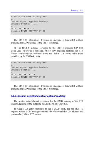 Roaming 235
SIP/2.0 183 Session Progress
...
Content-Type: application/sdp
Content-Length: (...)
...
c=IN IP4 193.0.2.1
m=audio 59170 RTP/AVP 97 98
...
The SIP 183 Session Progress message is forwarded without
changing the SDP message to the IBCF-6 instance.
6) The IBCF-6 instance forwards to the IBCF-5 instance SIP 183
Session Progress message, whose SDP message replaces the RTP
stream characteristics received from the Bob’s UA entity with those
provided by the TrGW-4 entity.
SIP/2.0 183 Session Progress
...
Content-Type: application/sdp
Content-Length: (...)
...
c=IN IP4 179.15.1.1
m=audio 62111 RTP/AVP 97 98
...
The SIP 183 Session Progress message is forwarded without
changing the SDP message to the IBCF-4 instance.
8.2.2. Session establishment for optimal routeing
The session establishment procedure for the OMR routeing of the RTP
streams, relating to the outgoing call, is shown in Figure 8.7.
1) Alice’s UA entity transmits to the P-CSCF entity the SIP INVITE
request, whose SDP message contains the characteristics (IP address and
port number) of the RTP stream.
 