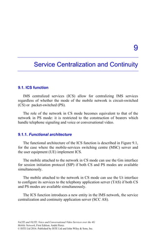 9
Service Centralization and Continuity
9.1. ICS function
IMS centralized services (ICS) allow for centralizing IMS services
regardless of whether the mode of the mobile network is circuit-switched
(CS) or packet-switched (PS).
The role of the network in CS mode becomes equivalent to that of the
network in PS mode: it is restricted to the construction of bearers which
handle telephone signaling and voice or conversational video.
9.1.1. Functional architecture
The functional architecture of the ICS function is described in Figure 9.1,
for the case where the mobile-services switching centre (MSC) server and
the user equipment (UE) implement ICS.
The mobile attached to the network in CS mode can use the Gm interface
for session initiation protocol (SIP) if both CS and PS modes are available
simultaneously.
The mobile attached to the network in CS mode can use the Ut interface
to configure its services to the telephony application server (TAS) if both CS
and PS modes are available simultaneously.
The ICS function introduces a new entity in the IMS network, the service
centralization and continuity application server (SCC AS).
VoLTE and ViLTE: Voice and Conversational Video Services over the 4G
Mobile Network, First Edition. André Perez.
© ISTE Ltd 2016. Published by ISTE Ltd and John Wiley & Sons, Inc.
 