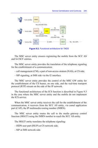 Service Centralization and Continuity 245
Figure 9.2. Functional architecture for TADS
The MSC server entity ensures registering the mobile from the SCC AS
and S-CSCF entities.
The MSC server entity provides the translation of the telephone signaling
for the establishment of a communication:
– call management (CM), a part of non-access stratum (NAS), at CS side;
– SIP signaling, at IMS side via the I2 interface.
The MSC server entity provides the control of the MSC GW entity for
the establishment of the CS bearer, on one side, and the real-time transport
protocol (RTP) stream on the side of the IP network.
The functional architecture of the ICS function is described in Figure 9.3
in the case where the MSC server entity and the mobile do not implement
the ICS service.
When the MSC server entity receives the call for the establishment of the
communication, it recovers from the SCC AS entity, via camel application
part (CAP), the IP multimedia routing number (IMRN).
The MSC server entity routes the call to the media gateway control
function (MGCF) using the IMRN number to reach the SCC AS entity.
The MGCF entity translates the telephone signaling:
– ISDN user part (ISUP) at CS network side;
– SIP at IMS network side.
Sh
(DIAMETER)
HSS
SCC
AS
CSCF
MSC
Server
I2 (SIP)
ISC
NAS (CM) Mx / Mi (SIP)
Cx
(DIAMETER)
T-ADS
SGSN
NAS (SM)
Gr
(MAP)
S6d (DIAMETER)
MME
NAS (ESM)
S6a (DIAMETER)
 